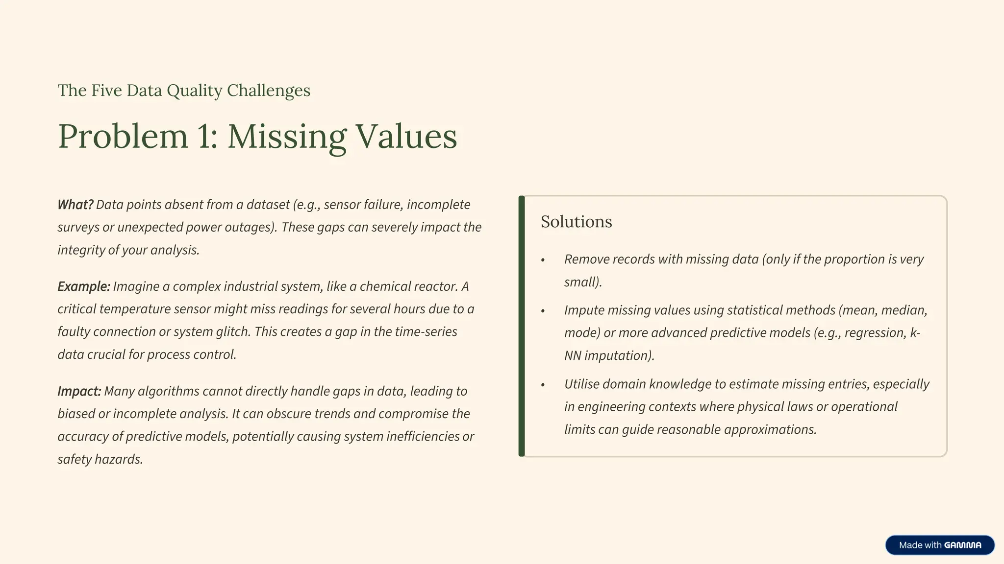 The Five Data Quality Challenges
Problem 1: Missing Values
What? Data points absent from a dataset (e.g., sensor failure, incomplete
surveys or unexpected power outages). These gaps can severely impact the
integrity of your analysis.
Example: Imagine a complex industrial system, like a chemical reactor. A
critical temperature sensor might miss readings for several hours due to a
faulty connection or system glitch. This creates a gap in the time-series
data crucial for process control.
Impact: Many algorithms cannot directly handle gaps in data, leading to
biased or incomplete analysis. It can obscure trends and compromise the
accuracy of predictive models, potentially causing system inefficiencies or
safety hazards.
Solutions
• Remove records with missing data (only if the proportion is very
small).
• Impute missing values using statistical methods (mean, median,
mode) or more advanced predictive models (e.g., regression, k-
NN imputation).
• Utilise domain knowledge to estimate missing entries, especially
in engineering contexts where physical laws or operational
limits can guide reasonable approximations.
 