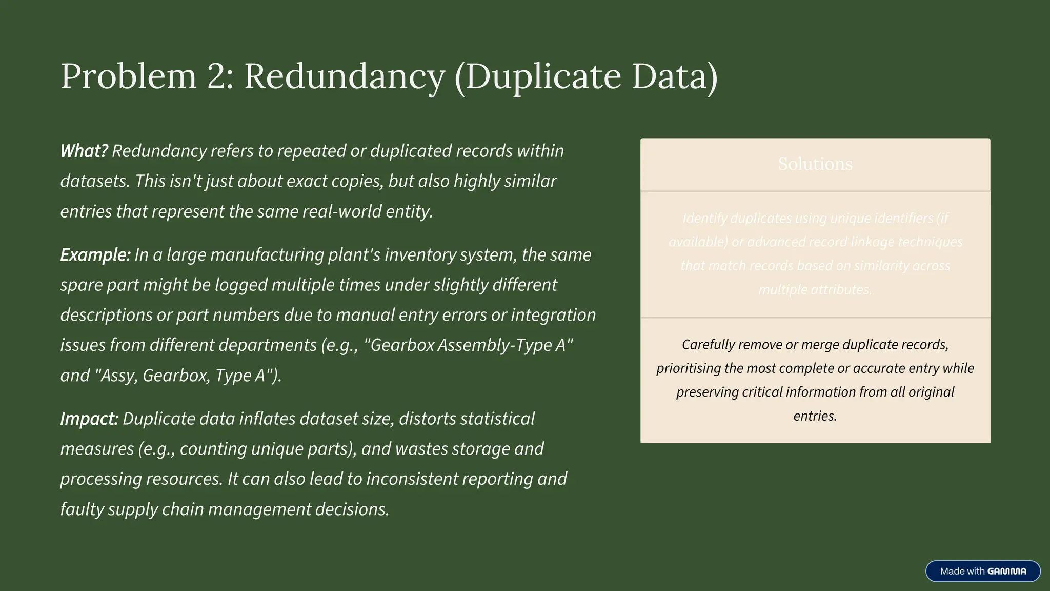 Problem 2: Redundancy (Duplicate Data)
What? Redundancy refers to repeated or duplicated records within
datasets. This isn't just about exact copies, but also highly similar
entries that represent the same real-world entity.
Example: In a large manufacturing plant's inventory system, the same
spare part might be logged multiple times under slightly different
descriptions or part numbers due to manual entry errors or integration
issues from different departments (e.g., "Gearbox Assembly-Type A"
and "Assy, Gearbox, Type A").
Impact: Duplicate data inflates dataset size, distorts statistical
measures (e.g., counting unique parts), and wastes storage and
processing resources. It can also lead to inconsistent reporting and
faulty supply chain management decisions.
Solutions
Identify duplicates using unique identifiers (if
available) or advanced record linkage techniques
that match records based on similarity across
multiple attributes.
Carefully remove or merge duplicate records,
prioritising the most complete or accurate entry while
preserving critical information from all original
entries.
 