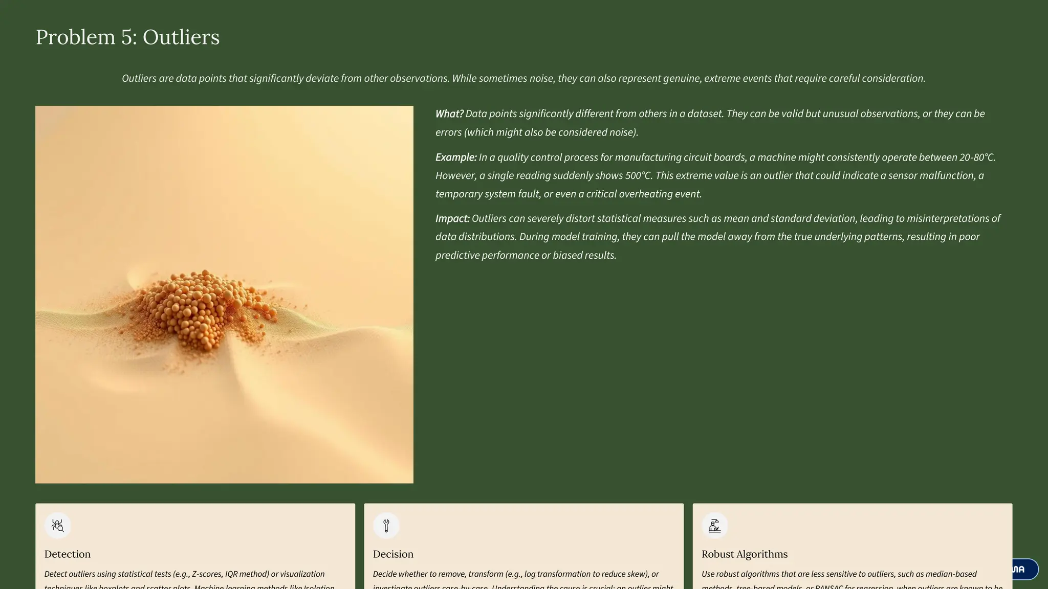 Problem 5: Outliers
Outliers are data points that significantly deviate from other observations. While sometimes noise, they can also represent genuine, extreme events that require careful consideration.
What? Data points significantly different from others in a dataset. They can be valid but unusual observations, or they can be
errors (which might also be considered noise).
Example: In a quality control process for manufacturing circuit boards, a machine might consistently operate between 20-80°C.
However, a single reading suddenly shows 500°C. This extreme value is an outlier that could indicate a sensor malfunction, a
temporary system fault, or even a critical overheating event.
Impact: Outliers can severely distort statistical measures such as mean and standard deviation, leading to misinterpretations of
data distributions. During model training, they can pull the model away from the true underlying patterns, resulting in poor
predictive performance or biased results.
Detection
Detect outliers using statistical tests (e.g., Z-scores, IQR method) or visualization
Decision
Decide whether to remove, transform (e.g., log transformation to reduce skew), or
Robust Algorithms
Use robust algorithms that are less sensitive to outliers, such as median-based
 