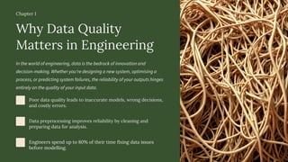 Chapter 1
Why Data Quality
Matters in Engineering
In the world of engineering, data is the bedrock of innovation and
decision-making. Whether you're designing a new system, optimising a
process, or predicting system failures, the reliability of your outputs hinges
entirely on the quality of your input data.
Poor data quality leads to inaccurate models, wrong decisions,
and costly errors.
Data preprocessing improves reliability by cleaning and
preparing data for analysis.
Engineers spend up to 80% of their time fixing data issues
before modelling.
 