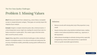 The Five Data Quality Challenges
Problem 1: Missing Values
What? Data points absent from a dataset (e.g., sensor failure, incomplete
surveys or unexpected power outages). These gaps can severely impact the
integrity of your analysis.
Example: Imagine a complex industrial system, like a chemical reactor. A
critical temperature sensor might miss readings for several hours due to a
faulty connection or system glitch. This creates a gap in the time-series
data crucial for process control.
Impact: Many algorithms cannot directly handle gaps in data, leading to
biased or incomplete analysis. It can obscure trends and compromise the
accuracy of predictive models, potentially causing system inefficiencies or
safety hazards.
Solutions
• Remove records with missing data (only if the proportion is very
small).
• Impute missing values using statistical methods (mean, median,
mode) or more advanced predictive models (e.g., regression, k-
NN imputation).
• Utilise domain knowledge to estimate missing entries, especially
in engineering contexts where physical laws or operational
limits can guide reasonable approximations.
 