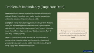 Problem 2: Redundancy (Duplicate Data)
What? Redundancy refers to repeated or duplicated records within
datasets. This isn't just about exact copies, but also highly similar
entries that represent the same real-world entity.
Example: In a large manufacturing plant's inventory system, the same
spare part might be logged multiple times under slightly different
descriptions or part numbers due to manual entry errors or integration
issues from different departments (e.g., "Gearbox Assembly-Type A"
and "Assy, Gearbox, Type A").
Impact: Duplicate data inflates dataset size, distorts statistical
measures (e.g., counting unique parts), and wastes storage and
processing resources. It can also lead to inconsistent reporting and
faulty supply chain management decisions.
Solutions
Identify duplicates using unique identifiers (if
available) or advanced record linkage techniques
that match records based on similarity across
multiple attributes.
Carefully remove or merge duplicate records,
prioritising the most complete or accurate entry while
preserving critical information from all original
entries.
 