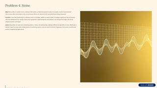 Problem 4: Noise
What? Noise refers to random errors, irrelevant information, or distortion present in data. It's usually a result of measurement
inaccuracies, data transmission errors, or extraneous factors not relevant to the core phenomenon being measured.
Example: In real-time monitoring of a vibration sensor on a bridge, sudden erroneous spikes in readings might occur due to transient
electrical interference from nearby construction equipment or electromagnetic disturbances, even though the bridge's structural
integrity remains unchanged.
Impact: Noisy data can mask true underlying patterns, trends, and relationships, making it difficult for algorithms to learn effectively. It
reduces model accuracy, leads to false alarms in monitoring systems, and can result in incorrect diagnoses or premature maintenance
actions in engineering applications.
 