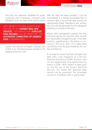 Page 12© Uniserv GmbH / +49 7231 936-1000 / All rights reserved.
WHITE PAPER: MDM
Not only are addresses validated for postal
correctness and, if necessary, corrected in the
DQ Batch Suite, the data of the various source
systems can also be arranged in groups and
sorted in an individual process tailored to the
respective business rules.
After the data has been grouped, it can be
consolidated. It is thereby guaranteed that no
important data is lost and the data sources are
appropriately linked. Needless to say, primary
keys can also be generated for the subsequent
matching on retrieval of the data.
Master data management systems are also
characterised by the fact that data records
are repeatedly changed through initial data
creation, supplementary information or cor-
rections. The quick return of a called data
record also must be guaranteed by the sys-
tem architecture.
A concept for executing these changes and
data calls is the integration of a Service-
Oriented Architecture (SOA). Business rules
can be implemented using applications by
means of SOA. With respect to data qual-
ity and the use of the Uniserv Real-Time
Services, this means that duplicate data
records can be prevented. The automated
correction of address data is guaranteed.
WITH RESPECT TO DATA QUALITY AND
THE USE OF THE UNISERV REAL-TIME
SERVICES, THIS MEANS THAT DUPLICATE
DATA RECORDS CAN BE PREVENTED. THE
AUTOMATED CORRECTION OF ADDRESS
DATA IS GUARANTEED.
 