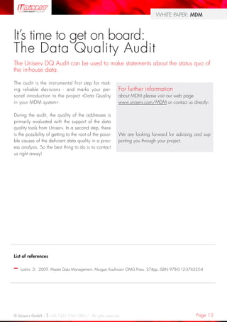 Page 13© Uniserv GmbH / +49 7231 936-1000 / All rights reserved.
WHITE PAPER: MDM
List of references
–– Loshin, D. 2009. Master Data Management. Morgan Kaufmann OMG Press. 274pp. ISBN 978-0-12-374225-4
The audit is the instrumental first step for mak-
ing reliable decisions - and marks your per-
sonal introduction to the project «Data Quality
in your MDM system».
During the audit, the quality of the addresses is
primarily evaluated with the support of the data
quality tools from Uniserv. In a second step, there
is the possibility of getting to the root of the possi-
ble causes of the deficient data quality in a proc-
ess analysis. So the best thing to do is to contact
us right away!
It’s time to get on board:
The Data Quality Audit
The Uniserv DQ Audit can be used to make statements about the status quo of
the in-house data.
For further information
about MDM please visit our web page
www.uniserv.com/MDM or contact us directly:
We are looking forward for advising and sup-
porting you through your project.
 