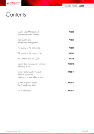 Page 2© Uniserv GmbH / +49 7231 936-1000 / All rights reserved.
WHITE PAPER: MDM
Contents
Master Data Management:
what exactly does it mean?
Data quality and
master data management
The quality of the meta data
The quality of the content data
The Data Quality Life Cycle
Master data management systems:
efficiency in use
Uniserv Data Quality Products:
effective options for
integration in your MDM system
It’s time to get on board:
The Data Quality Audit
List of references
PAGE 3
PAGE 4
PAGE 5
PAGE 7
PAGE 8
PAGE 10
PAGE 11
PAGE 13
PAGE 13
 