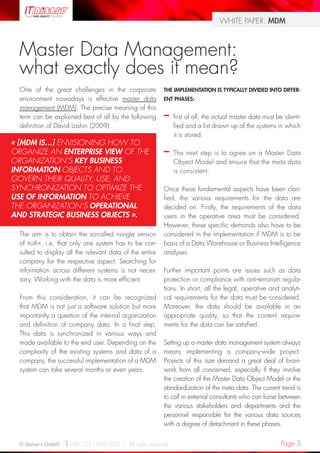 Page 3© Uniserv GmbH / +49 7231 936-1000 / All rights reserved.
WHITE PAPER: MDM
Master Data Management:
what exactly does it mean?
One of the great challenges in the corporate
environment nowadays is effective master data
management (MDM). The precise meaning of this
term can be explained best of all by the following
definition of David Loshin (2009):
The aim is to obtain the so-called «single version
of truth», i.e. that only one system has to be con-
sulted to display all the relevant data of the entire
company for the respective aspect. Searching for
information across different systems is not neces-
sary. Working with the data is more efficient.
From this consideration, it can be recognized
that MDM is not just a software solution but more
importantly a question of the internal organization
and definition of company data. In a final step,
This data is synchronized in various ways and
made available to the end user. Depending on the
complexity of the existing systems and data of a
company, the successful implementation of a MDM
system can take several months or even years.
THE IMPLEMENTATION IS TYPICALLY DIVIDED INTO DIFFER-
ENT PHASES:
–– first of all, the actual master data must be identi-
fied and a list drawn up of the systems in which
it is stored.
–– The next step is to agree on a Master Data
Object Model and ensure that the meta data
is consistent.
Once these fundamental aspects have been clari-
fied, the various requirements for the data are
decided on. Firstly, the requirements of the data
users in the operative area must be considered.
However, these specific demands also have to be
considered in the implementation if MDM is to be
basis of a Data Warehouse or Business Intelligence
analyses.
Further important points are issues such as data
protection or compliance with anti-terrorism regula-
tions. In short, all the legal, operative and analyti-
cal requirements for the data must be considered.
Moreover, the data should be available in an
appropriate quality, so that the content require-
ments for the data can be satisfied.
Setting up a master data management system always
means implementing a company-wide project.
Projects of this size demand a great deal of brain-
work from all concerned, especially if they involve
the creation of the Master Data Object Model or the
standardization of the meta data. The current trend is
to call in external consultants who can liaise between
the various stakeholders and departments and the
personnel responsible for the various data sources
with a degree of detachment in these phases.
« [MDM IS…] ENVISIONING HOW TO
ORGANIZE AN ENTERPRISE VIEW OF THE
ORGANIZATION’S KEY BUSINESS
INFORMATION OBJECTS AND TO
GOVERN THEIR QUALITY, USE, AND
SYNCHRONIZATION TO OPTIMIZE THE
USE OF INFORMATION TO ACHIEVE
THE ORGANIZATION’S OPERATIONAL
AND STRATEGIC BUSINESS OBJECTS ».
 