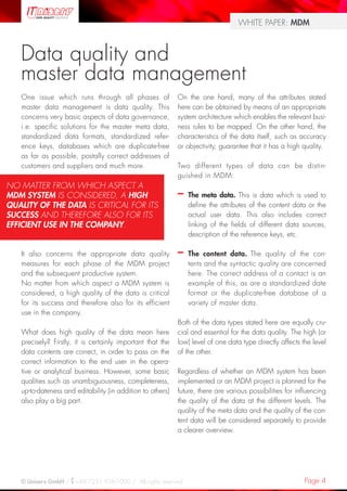 Page 4© Uniserv GmbH / +49 7231 936-1000 / All rights reserved.
WHITE PAPER: MDM
Data quality and
master data management
One issue which runs through all phases of
master data management is data quality. This
concerns very basic aspects of data governance,
i.e. specific solutions for the master meta data,
standardized data formats, standardized refer-
ence keys, databases which are duplicate-free
as far as possible, postally correct addresses of
customers and suppliers and much more.
It also concerns the appropriate data quality
measures for each phase of the MDM project
and the subsequent productive system.
No matter from which aspect a MDM system is
considered, a high quality of the data is critical
for its success and therefore also for its efficient
use in the company.
What does high quality of the data mean here
precisely? Firstly, it is certainly important that the
data contents are correct, in order to pass on the
correct information to the end user in the opera-
tive or analytical business. However, some basic
qualities such as unambiguousness, completeness,
up-to-dateness and editability (in addition to others)
also play a big part.
On the one hand, many of the attributes stated
here can be obtained by means of an appropriate
system architecture which enables the relevant busi-
ness rules to be mapped. On the other hand, the
characteristics of the data itself, such as accuracy
or objectivity, guarantee that it has a high quality.
Two different types of data can be distin-
guished in MDM:
–– The meta data. This is data which is used to
define the attributes of the content data or the
actual user data. This also includes correct
linking of the fields of different data sources,
description of the reference keys, etc.
–– The content data. The quality of the con-
tents and the syntactic quality are concerned
here. The correct address of a contact is an
example of this, as are a standardized date
format or the duplicate-free database of a
variety of master data.
Both of the data types stated here are equally cru-
cial and essential for the data quality. The high (or
low) level of one data type directly affects the level
of the other.
Regardless of whether an MDM system has been
implemented or an MDM project is planned for the
future, there are various possibilities for influencing
the quality of the data at the different levels. The
quality of the meta data and the quality of the con-
tent data will be considered separately to provide
a clearer overview.
NO MATTER FROM WHICH ASPECT A
MDM SYSTEM IS CONSIDERED, A HIGH
QUALITY OF THE DATA IS CRITICAL FOR ITS
SUCCESS AND THEREFORE ALSO FOR ITS
EFFICIENT USE IN THE COMPANY.
 