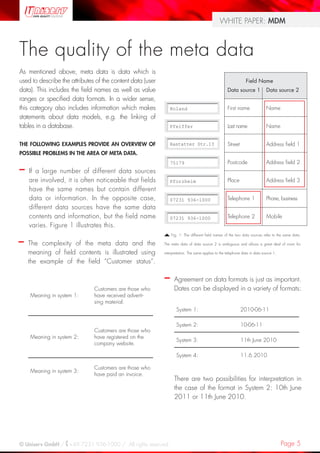 Page 5© Uniserv GmbH / +49 7231 936-1000 / All rights reserved.
WHITE PAPER: MDM
The quality of the meta data
As mentioned above, meta data is data which is
used to describe the attributes of the content data (user
data). This includes the field names as well as value
ranges or specified data formats. In a wider sense,
this category also includes information which makes
statements about data models, e.g. the linking of
tables in a database.
THE FOLLOWING EXAMPLES PROVIDE AN OVERVIEW OF
POSSIBLE PROBLEMS IN THE AREA OF META DATA.
–– If a large number of different data sources
are involved, it is often noticeable that fields
have the same names but contain different
data or information. In the opposite case,
different data sources have the same data
contents and information, but the field name
varies. Figure 1 illustrates this.
				 Field Name
				 Data source 1	 Data source 2
				 First name	 Name			
				 Last name	 Name
			 	 Street		 Address field 1
				 Postcode	 Address field 2
				 Place		 Address field 3
				 Telephone 1	 Phone, business
				 Telephone 2	 Mobile
Fig. 1: The different field names of the two data sources refer to the same data.
The meta data of data source 2 is ambiguous and allows a great deal of room for
interpretation. The same applies to the telephone data in data source 1.
–– Agreement on data formats is just as important.
Dates can be displayed in a variety of formats:
System 1: 2010-06-11
System 2: 10-06-11
System 3: 11th June 2010
System 4: 11.6.2010
There are two possibilities for interpretation in
the case of the format in System 2: 10th June
2011 or 11th June 2010.
–– The complexity of the meta data and the
meaning of field contents is illustrated using
the example of the field “Customer status”.
Meaning in system 1:
Customers are those who
have received adverti-
sing material.
Meaning in system 2:
Customers are those who
have registered on the
company website.
Meaning in system 3:
Customers are those who
have paid an invoice.
Roland
Pfeiffer
Rastatter Str.13
75179
Pforzheim
07231 936-1000
07231 936-1000
 