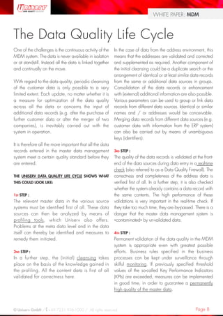 Page 8© Uniserv GmbH / +49 7231 936-1000 / All rights reserved.
WHITE PAPER: MDM
One of the challenges is the continuous activity of the
MDM system. The data is never available in isolation
or at standstill. Instead all the data is linked together
and continually on the move.
With regard to the data quality, periodic cleansing
of the customer data is only possible to a very
limited extent. Each update, no matter whether it is
a measure for optimization of the data quality
across all the data or concerns the input of
additional data records (e.g. after the purchase of
further customer data or after the merger of two
companies), is inevitably carried out with the
system in operation.
It is therefore all the more important that all the data
records entered in the master data management
system meet a certain quality standard before they
are entered.
THE UNISERV DATA QUALITY LIFE CYCLE SHOWS WHAT
THIS COULD LOOK LIKE:
1ST STEP :
The relevant master data in the various source
systems must be identified first of all. These data
sources can then be analyzed by means of
profiling tools, which Uniserv also offers.
Problems at the meta data level and in the data
itself can thereby be identified and measures to
remedy them initiated.
2ND STEP :
In a further step, the (initial) cleansing takes
place on the basis of the knowledge gained in
the profiling. All the content data is first of all
validated for correctness here.
The Data Quality Life Cycle
In the case of data from the address environment, this
means that the addresses are validated and corrected
and supplemented as required. Another component of
the initial cleansing could be a duplicate search or the
arrangement of identical or at least similar data records
from the same or additional data sources in groups.
Consolidation of the data records or enhancement
with (external) additional information are also possible.
Various parameters can be used to group or link data
records from different data sources. Identical or similar
names and / or addresses would be conceivable.
Merging data records from different data sources (e.g.
customer data with information from the ERP system)
can also be carried out by means of unambiguous
keys (identifiers).
3RD STEP :
The quality of the data records is validated at the front-
end of the data sources during data entry in a real-time
check (also referred to as a Data Quality Firewall). The
correctness and completeness of the address data is
verified first of all. In a further step, it is also checked
whether the system already contains a data record with
the same contents. The high performance of these
validations is very important in the real-time check. If
they take too much time, they are by-passed. There is a
danger that the master data management system is
«contaminated» by un-validated data.
4TH STEP :
Permanent validation of the data quality in the MDM
system is appropriate even with greatest possible
efforts. Business rules specified in the business
processes can be kept under surveillance through
skilful monitoring. If previously specified threshold
values of the so-called Key Performance Indicators
(KPIs) are exceeded, measures can be implemented
in good time, in order to guarantee a permanently
high quality of the master data.
 