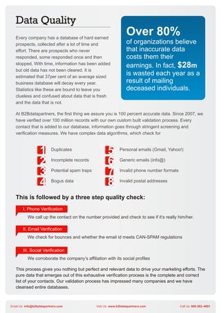 Every company has a database of hard earned
                                                                    Over 80%
   prospects, collected after a lot of time and                     of organizations believe
   effort. There are prospects who never                            that inaccurate data
   responded, some responded once and then                          costs them their
   stopped. With time, information has been added
                                                                    earnings. In fact, $28m
   but old data has not been cleared. It is
   estimated that 37per cent of an average sized
                                                                    is wasted each year as a
   business database will decay every year.                         result of mailing
   Statistics like these are bound to leave you                     deceased individuals.
   clueless and confused about data that is fresh
   and the data that is not.

   At B2Bdatapartners, the first thing we assure you is 100 percent accurate data. Since 2007, we
   have verified over 100 million records with our own custom built validation process. Every
   contact that is added to our database, information goes through stringent screening and
   verification measures. We have complex data algorithms, which check for



                  1       Duplicates
                                                        5       Personal emails (Gmail, Yahoo!)


                  2       Incomplete records
                                                        6       Generic emails (info@)


                  3       Potential spam traps
                                                        7       Invalid phone number formats


                  4       Bogus data
                                                        8       Invalid postal addresses


   This is followed by a three step quality check:
        I. Phone Verification
           We call up the contact on the number provided and check to see if it’s really him/her.

        II. Email Verification
           We check for bounces and whether the email id meets CAN-SPAM regulations

        III. Social Verification
           We corroborate the company’s affiliation with its social profiles

   This process gives you nothing but perfect and relevant data to drive your marketing efforts. The
   pure data that emerges out of this exhaustive verification process is the complete and correct
   list of your contacts. Our validation process has impressed many companies and we have
   cleansed entire databases.



Email Us: info@b2bdatapartners.com               Visit Us: www.b2bdatapartners.com             Call Us: 800-382–4081
 