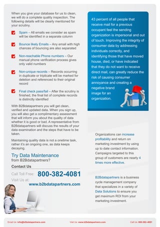 When you give your database for us to clean,
   we will do a complete quality inspection. The
                                                                   43 percent of all people that
   following details will be clearly mentioned for
   your scrutiny.                                                  receive mail for a previous
                                                                   occupant feel the sending
          Spam – All emails we consider as spam
          will be identified in a separate column                  organization is impersonal and out
                                                                   of touch. Improving the integrity of
          Bounce likely Emails – Any email with high               consumer data by addressing
          chances of bouncing are also separated
                                                                   individuals correctly, and
          Non-reachable Phone numbers – Our                        identifying those that have moved
          manual phone verification process gives
                                                                   house, died, or have indicated
          only valid numbers
                                                                   that they do not want to receive
          Non-unique records – Records occurring                   direct mail, can greatly reduce the
          in duplicate or triplicate will be marked for
                                                                   risk of causing consumer
          deletion and referenced to their original
          record                                                   annoyance and creating a
                                                                   negative brand
          Final check pass/fail – After the scrutiny is
                                                                   image for an
          finished, the final list of complete records
          is distinctly identified                                 organization.

   With B2Bdatapartners you will get clean,
   verified and updated data. When you sign up,
   you will also get a complimentary assessment
   that will inform you about the quality of data
   whether it is good or bad. A representative from
   B2Bdatapartners will discuss the results of your
   data examination and the steps that have to be
   taken.                                                              Organizations can increase
   Maintaining quality data is not a onetime task,                     profitability and return on
   rather it’s an ongoing one, as data keeps                           marketing investment by using
   decaying.                                                           up to date contact information.
                                                                       Campaigns targeted to this
   Try Data Maintenance                                                group of customers are nearly 4
   from B2Bdatapartners?
                                                                       times more effective.
   Contact Us
   Call Toll Free:         800-382-4081                                B2Bdatapartners is a business
   Visit Us at:
                                                                       cycle management company
                   www.b2bdatapartners.com
                                                                       that specializes in a variety of
                                                                       Data Solutions to ensure you
                                                                       get maximum ROI from your
                                                                       marketing investment.




Email Us: info@b2bdatapartners.com              Visit Us: www.b2bdatapartners.com               Call Us: 800-382–4081
 