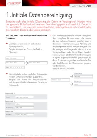 WHITE PAPER: CRM



1. Initiale Datenbereinigung
Zunächst steht das initiale Cleansing der Daten im Vordergrund. Hierbei wird
der gesamte Datenbestand in einem Batch-Lauf geprüft und bereinigt. Dabei ist
es unerheblich, um wie viele unterschiedliche Datenquellen es sich handelt oder
aus welchen Ländern die Daten stammen.

WAS GESCHIEHT TYPISCHERWEISE BEI DIESEM INITIALEN     –     Die Namensbestandteile werden analysiert.
CLEANSING:                                                  Sehr komplexe Namenszeilen, die entwe-
                                                            der aus mehreren Personen bestehen oder in
–    Die Daten werden in ein einheitliches                  denen der Firmenname inklusive Abteilung und
     Format gebracht.                                       Ansprechpartner stehen, werden analysiert. Bei
     Beispiel: einheitliches Format bei Telefon-            der Analyse wird festgestellt, ob es sich um
     Nummern.                                               Consumer-Daten oder Firmen-Daten handelt.
                                                            Ebenso werden alle Elemente der Namenszeile
 ++49 72319360                                              in eigens zugewiesene Felder geschrieben, so
                                                            das z. B. Auswertungen über akademische Titel
 0049-7231-9360                     0049-7231-9360          oder Rechtsformen der Unternehmen gemacht
                                                            werden können.
 +49 (0) 72 31/9 36 – 0
                                                            Beispiel: UNISERV GmbH

–    Die Feldinhalte unterschiedlicher Datenquellen
                                                                                     Firmenname:

     werden einheitlichen Feldern zugeordnet.                                         UNISERV

     Beispiel: Der Name des Ansprechpartners              UNISERV GmbH
                                                                                     Rechtsform:
     steht in unterschiedlich benannten Feldern pro
                                                                                      GmbH
     Datenquelle.



Datenquelle A:

Name:            Pfeiffer, Roland


Datenquelle B:
Vorname:         Roland

Nachname:        Pfeiffer


Datenquelle C:
Kontakt:         Roland Pfeiffer




© UNISERV GmbH / +49 7231 936-1000 / All rights reserved.                                          Seite 10
 