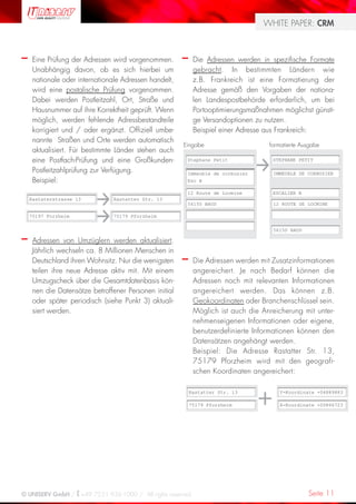 WHITE PAPER: CRM



–    Eine Prüfung der Adressen wird vorgenommen.       –    Die Adressen werden in spezifische Formate
     Unabhängig davon, ob es sich hierbei um                gebracht. In bestimmten Ländern wie
     nationale oder internationale Adressen handelt,        z.B. Frankreich ist eine Formatierung der
     wird eine postalische Prüfung vorgenommen.             Adresse gemäß den Vorgaben der nationa-
     Dabei werden Postleitzahl, Ort, Straße und             len Landespostbehörde erforderlich, um bei
     Hausnummer auf ihre Korrektheit geprüft. Wenn          Portooptimierungsmaßnahmen möglichst günsti-
     möglich, werden fehlende Adressbestandteile            ge Versandoptionen zu nutzen.
     korrigiert und / oder ergänzt. Offiziell umbe-         Beispiel einer Adresse aus Frankreich:
     nannte Straßen und Orte werden automatisch
                                                       Eingabe                     formatierte Ausgabe
     aktualisiert. Für bestimmte Länder stehen auch
     eine Postfach-Prüfung und eine Großkunden-         Stephane Petit              STEPHANE PETIT

     Postleitzahlprüfung zur Verfügung.                 Immeuble de corbusier       IMMEUBLE DE CORBUSIER
     Beispiel:                                          Esc B

                                                        12 Route de Locmine         ESCALIER B
    Rastaterstrasse 13         Rastatter Str. 13
                                                        56150 BAUD                  12 ROUTE DE LOCMINE

    75197 Forzheim             75179 Pforzheim

                                                                                    56150 BAUD

–    Adressen von Umzüglern werden aktualisiert.
     Jährlich wechseln ca. 8 Millionen Menschen in
     Deutschland ihren Wohnsitz. Nur die wenigsten     –    Die Adressen werden mit Zusatzinformationen
     teilen ihre neue Adresse aktiv mit. Mit einem          angereichert. Je nach Bedarf können die
     Umzugscheck über die Gesamtdatenbasis kön-             Adressen noch mit relevanten Informationen
     nen die Datensätze betroffener Personen initial        angereichert werden. Das können z.B.
     oder später periodisch (siehe Punkt 3) aktuali-        Geokoordinaten oder Branchenschlüssel sein.
     siert werden.                                          Möglich ist auch die Anreicherung mit unter-
                                                            nehmenseigenen Informationen oder eigene,
                                                            benutzerdefinierte Informationen können den
                                                            Datensätzen angehängt werden.
                                                            Beispiel: Die Adresse Rastatter Str. 13,
                                                            75179 Pforzheim wird mit den geografi-
                                                            schen Koordinaten angereichert:

                                                           Rastatter Str. 13           Y-Koordinate +04889883

                                                           75179 Pforzheim             X-Koordinate +00866723




© UNISERV GmbH / +49 7231 936-1000 / All rights reserved.                                        Seite 11
 