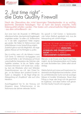 WHITE PAPER: CRM



2. „first time right“ -
die Data Quality Firewall
Nach der Übernahme des initial bereinigten Datenbestandes ist es wichtig,
bestimmte Standards festzulegen. Nur so kann die bereits erreichte, hohe
Datenqualität erhalten werden. Hier bieten sich unterschiedliche Möglichkeiten
- aus dem online-Bereich - an:

Zum einen kann der Anwender im CRM-System            Da speziell in Call Centern in Spitzenzeiten
selbst darauf achten, dass bestimmte Eingaberegeln   unter hohem Zeitdruck gearbeitet wird, muss die
eingehalten werden. So sollten z.B. Straßennamen     Adressprüfung sehr schnell erfolgen.
nur in die dafür vorgesehenen Felder eingetra-
gen werden. Bei Feldern für Telefonnummern oder        WELCHE TECHNIK AUCH IMMER ZUM
e-Mail-Adressen ist eine Syntax-Prüfung möglich.       EINSATZ KOMMT, FUNDAMENTAL IST DIE
Zusätzlich gibt es noch die Möglichkeit, die ange-     MÖGLICHKEIT EINER EINFACHEN,
gebene Adresse auf ihre Richtigkeit zu prüfen.         SCHNELLEN UND FEHLERTOLERANTEN
                                                       SUCHE NACH EVTL. BEREITS
Das ist wichtig, wenn z.B. die Adresse in einem        VORHANDENEN KUNDENDATEN.
Call Center nur telefonisch durchgegeben wird
und schnell Fehler in der Schreibweise auf Grund     Alternativ ist der Einsatz eines Rapid Entry Clients
unterschiedlicher Interpretation des Gehörten oder   möglich, der die Adressbestandteile nach Eingabe
Tippfehler entstehen. Ist die am Telefon aufge-      der ersten Buchstaben bzw. Zahlen selbst vervoll-
nommene Information nicht korrekt bzw. eindeu-       ständigt.
tig, kann der Mitarbeiter sofort nach fehlenden
Zusatzinformationen wie z.B. dem Ortsteil fra-       Welche Technik auch immer zum Einsatz kommt, fun-
gen, um die Adresse dann postalisch korrekt ins      damental ist die Möglichkeit einer einfachen, schnel-
System zu übergeben. In der Regel erfolgt die        len und fehlertoleranten Suche nach der jeweiligen
Adressprüfung auf „Knopfdruck“ oder auch ohne        Adresse mit korrekter Schreibweise. Dauert diese
Interaktion.                                         Prüfung zu lange oder bringt nicht die gewünsch-
                                                     ten Ergebnisse, wird diese Funktion nicht genutzt.
Ausschlaggebend hier für die Nutzung und             Die Data Quality Firewall wird umgangen.
Akzeptanz dieser Prüfmechanismen ist die
Performance der dahinter stehenden Technik.




© UNISERV GmbH / +49 7231 936-1000 / All rights reserved.                                       Seite 13
 