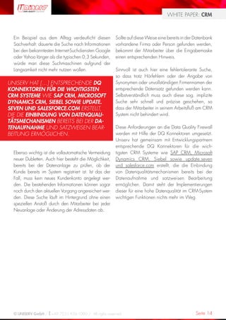 WHITE PAPER: CRM



  Ein Beispiel aus dem Alltag verdeutlicht diesen        Sollte auf diese Weise eine bereits in der Datenbank
  Sachverhalt: dauerte die Suche nach Informationen      vorhandene Firma oder Person gefunden werden,
  bei den bekanntesten Internet-Suchdiensten Google      bekommt der Mitarbeiter über die Eingabemaske
  oder Yahoo länger als die typischen 0,3 Sekunden,      einen entsprechenden Hinweis.
  würde man diese Suchmaschinen aufgrund der
  Langsamkeit nicht mehr nutzen wollen.                  Sinnvoll ist auch hier eine fehlertolerante Suche,
                                                         so dass trotz Hörfehlern oder der Angabe von
UNISERV HAT […] ENTSPRECHENDE DQ                         Synonymen oder unvollständigen Firmennamen der
KONNEKTOREN FÜR DIE WICHTIGSTEN                          entsprechende Datensatz gefunden werden kann.
CRM SYSTEME WIE SAP CRM, MICROSOFT                       Selbstverständlich muss auch diese sog. implizite
DYNAMICS CRM, SIEBEL SOWIE UPDATE.                       Suche sehr schnell und präzise geschehen, so
SEVEN UND SALESFORCE.COM ERSTELLT,                       dass der Mitarbeiter in seinem Arbeitsfluß am CRM
DIE DIE EINBINDUNG VON DATENQUALI-                       System nicht behindert wird.
TÄTSMECHANISMEN BEREITS BEI DER DA-
TENAUFNAHME UND SATZWEISEN BEAR-                         Diese Anforderungen an die Data Quality Firewall
BEITUNG ERMÖGLICHEN.                                     werden mit Hilfe der DQ Konnektoren umgesetzt.
                                                         Uniserv hat gemeinsam mit Entwicklungspartnern
                                                         entsprechende DQ Konnektoren für die wich-
  Ebenso wichtig ist die vollautomatische Vermeidung     tigsten CRM Systeme wie SAP CRM, Microsoft
  neuer Dubletten. Auch hier besteht die Möglichkeit,    Dynamics CRM, Siebel sowie update.seven
  bereits bei der Datenanlage zu prüfen, ob der          und salesforce.com erstellt, die die Einbindung
  Kunde bereits im System registriert ist. Ist das der   von Datenqualitätsmechanismen bereits bei der
  Fall, muss kein neues Kundenkonto angelegt wer-        Datenaufnahme und satzweisen Bearbeitung
  den. Die bestehenden Informationen können sogar        ermöglichen. Damit steht der Implementierungen
  noch durch den aktuellen Vorgang angereichert wer-     dieser für eine hohe Datenqualität im CRM-System
  den. Diese Suche läuft im Hintergrund ohne einen       wichtigen Funktionen nichts mehr im Weg.
  speziellen Anstoß durch den Mitarbeiter bei jeder
  Neuanlage oder Änderung der Adressdaten ab.




  © UNISERV GmbH / +49 7231 936-1000 / All rights reserved.                                         Seite 14
 