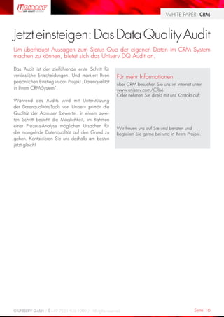 WHITE PAPER: CRM



Jetzt einsteigen: Das Data Quality Audit
Um überhaupt Aussagen zum Status Quo der eigenen Daten im CRM System
machen zu können, bietet sich das Uniserv DQ Audit an.

Das Audit ist der zielführende erste Schritt für
verlässliche Entscheidungen. Und markiert Ihren       Für mehr Informationen
persönlichen Einstieg in das Projekt „Datenqualität
                                                      über CRM besuchen Sie uns im Internet unter
in Ihrem CRM-System“.                                 www.uniserv.com/CRM.
                                                      Oder nehmen Sie direkt mit uns Kontakt auf:
Während des Audits wird mit Unterstützung
der Datenqualitäts-Tools von Uniserv primär die
Qualität der Adressen bewertet. In einem zwei-
ten Schritt besteht die Möglichkeit, im Rahmen
einer Prozess-Analyse möglichen Ursachen für
                                                      Wir freuen uns auf Sie und beraten und
die mangelnde Datenqualität auf den Grund zu          begleiten Sie gerne bei und in Ihrem Projekt.
gehen. Kontaktieren Sie uns deshalb am besten
jetzt gleich!




© UNISERV GmbH / +49 7231 936-1000 / All rights reserved.                                      Seite 16
 