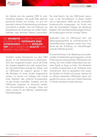 WHITE PAPER: CRM



  Der Vertrieb nutzt das operative CRM für unter-      Der dritte Bereich, der das CRM-System intensiv
  schiedliche Aufgaben. Eine große Rolle spielt der    nutzt, ist der Service-Bereich. In diesem Umfeld
  persönliche Kontakt zum Kunden, um eine ent-         wird in besonderem Maße auf die individuellen
  sprechend intensive Kundenbeziehung aufzubauen       Kundenwünsche eingegangen, der Kunde wird
  und aufrecht zu erhalten. Hier sind Funktionen wie   über die verschiedenen Etappen der Beziehung
  beispielsweise die Einbindung von e-Mail Clients,    begleitet. Auch das Beschwerdemanagement bzw.
  Kalendern oder ähnlichen Features unverzichtbar.     der Kundensupport sind hier wichtige Themen.


DER MITARBEITER IM DIREKTEN KUNDEN-                    Letztendlich kann ein CRM-System fach- und
KONTAKT IST DIE VISITENKARTE EINES                     abteilungsübergreifend als Kontrollinstrument für
UNTERNEHMENS. DENN ER REPRÄSEN-                        Geschäftsprozesse eingesetzt werden bzw. kann
TIERT NACH AUSSEN DIE QUALITÄT VON                     bereits bei der Einhaltung von Geschäftsregeln
PRODUKT UND LEISTUNG.                                  wertvolle Hilfestellung leisten.

                                                       Im Zusammenhang mit der Bedeutung eines profes-
  Zusätzlich werden Informationen aus dem CRM          sionellen Kundenbeziehungsmanagements und der
  genutzt, um z.B. Verkaufschancen zu aktualisieren.   Einführung eines entsprechenden CRM-Systems ist es
  Auch kann ausgewertet werden, warum der Kunde        wichtig, sich immer wieder insbesondere einen zen-
  das Angebot abgelehnt (lost order analysis) bzw.     tralen Aspekt vor Augen zu halten: Der Mitarbeiter
  das Geschäftsverhältnis beendet hat. Ebenso wird     im direkten Kundenkontakt ist die Visitenkarte eines
  ein CRM-System als „Logbuch“ genutzt, in dem         Unternehmens. Denn er repräsentiert nach aussen
  alle Aktivitäten mit einem Kunden aufgezeichnet      die Qualität von Produkt und Leistung. Gestützt auf
  werden. So können sich Kollegen sehr schnell         ein effizient arbeitendes CRM-System lassen sich
  einen Überblick über sämtliche Korrespondenz         gerade hier enorme, meist noch inaktive Potenziale
  mit dem Kunden verschaffen. Zusätzlich wird das      im Dienste zufriedener Kunden aktivieren.
  CRM-System eingesetzt, um dynamisch verlässli-
  che forecast-Analysen zu erzeugen. Diese sind
  extrem wichtig für die Definition weiterführender
  Geschäftsstrategien.




  © UNISERV GmbH / +49 7231 936-1000 / All rights reserved.                                        Seite 5
 