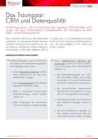WHITE PAPER: CRM



Das Traumpaar:
CRM und Datenqualität
Unabhängig davon, ob ein analytisches oder operatives CRM betrieben wird,
zeigen die zuvor beschriebenen Einsatzbereiche die Wichtigkeit korrekter
Daten, sprich Datenqualität auf.

Beim analytischen CRM ist eine hohe Datenqualität         es wichtig, dass u. a. die Kontaktdaten des Kunden
unabdingbar, um entsprechende Analysen überhaupt          korrekt sind, damit entsprechende Marketingaktionen
durchführen zu können, nicht zu verfälschen und – dar-    bzw. das Service-Angebot ihr Ziel, nämlich den
auf aufbauend - langfristig die richtigen strategischen   Kunden, erreichen.
Entscheidungen zu treffen. Beim operativen CRM ist

DATENQUALITÄT BEDEUTET GANZ KONKRET:


  –   korrekte Adressdaten, auch im internationa-          –   einen dublettenfreien Bestand der
      len Umfeld, damit schriftliche Korrespondenz             Kundendaten, sprich ein Kunde ist tatsäch-
      den Empfänger erreicht. Dazu                             lich nur ein einziges Mal in der Datenbank
                                                               enthalten, um:
      »   müssen Adressdaten aktualisiert werden,
          wenn Umbenennung von Orts- bzw.                      »   bei Marketing-Kampagnen evtl. mehr-
          Straßennamen vorliegen,                                  fach beworbene Kunden nicht unnötig
                                                                   zu verärgern und so einen Kundenverlust
      »   müssen Umzüge registriert und die Adressen               und damit Umsatzverlust zu provozieren
          dahingehend aktualisiert werden,
                                                               »   bei mailing-Aktionen entsprechende
      »   dürfen zu verstorbenen Personen keine                    Informationen nicht mehrfach zu versen-
          Kundenbeziehungen aufrecht erhalten                      den, um so Portogebühren einzusparen
          werden und
                                                               »   über Verkaufschancen und forecast-Ana-
      »   sollten Änderungen bei Unternehmen                       lysen verlässliche Aussagen machen zu
          (Fusionen, Umzüge etc.) registriert werden               können

                                                               »   den Service effizienter zu gestalten, um
                                                                   beim direkten Kundenkontakt alle rele-
                                                                   vanten Informationen vorliegen zu haben




© UNISERV GmbH / +49 7231 936-1000 / All rights reserved.                                            Seite 6
 