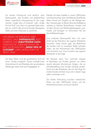 WHITE PAPER: CRM



  Vor diesem Hintergrund wird deutlich, dass             Werden all diese Aspekte in einem CRM-System
  Datenqualität, also korrekte und dublettenfreie        nicht berücksichtigt, kann die fehlende Qualität der
  Daten, wesentliche Voraussetzung für den soge-         Daten schnell zum Zünglein an der Waage wer-
  nannten „Single View of Customer“ oder „Single         den. Auswertungen im Bereich Business Intelligence
  Point of Truth“ sind. Denn nur optimale Daten erlau-   verleiten zu falschen Rückschlüssen, Kunden sind
  ben es, wirklich alle auf einen Kunden bezogenen       mit dem Service und Marketing-Kampagnen unzu-
  Daten auf einen Datensatz zu verdichten.               frieden und kündigen im schlimmsten Fall die
                                                         Geschäftsbeziehungen.

VOR DIESEM HINTERGRUND WIRD
                                                         Eine schlechte Datenqualität kann sich auch
DEUTLICH, DASS DATENQUALITÄT, ALSO
                                                         direkt auf die Motivation der eigenen Mitarbeiter
KORREKTE UND DUBLETTENFREIE DATEN,
                                                         auswirken. Diese können ggfs. die Bedürfnisse
WESENTLICHE VORAUSSETZUNG FÜR
                                                         der Kunden nicht im erwarteten Maße zufrieden
DEN SOGENANNTEN „SINGLE VIEW OF
                                                         stellen, da die Informationen des CRM-Systems
CUSTOMER“ ODER „SINGLE POINT OF
                                                         nicht konsistent sind. Eine Frustration der eigenen
TRUTH“ SIND
                                                         Mitarbeiter ist die Folge.

  Auf diese Weise wird die ganzheitliche Sicht auf       Als Beispiel seien hier nochmals doppel-
  einen Kunden ermöglicht. Soweit innerhalb eines        te Datensätze von Kunden genannt, an denen
  Unternehmens für die Mitarbeiter der verschiedenen     jeweils relevante Informationen hängen, die zur
  Abteilungen diese Sicht auch freigegeben ist.          Zufriedenstellung eines Kunden benötigt werden.
                                                         Somit ist es der Mitarbeiter, der sich den Ärger fru-
                                                         strierter Kunden anhören muss und in diesem Zuge
                                                         selbst unzufrieden wird.

                                                         Die direkte Verbindung zwischen verlässlichen
                                                         Daten aus dem CRM-System heraus und der
                                                         Mitarbeitermotivation wird somit deutlich.




  © UNISERV GmbH / +49 7231 936-1000 / All rights reserved.                                           Seite 7
 