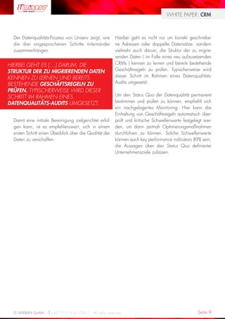 WHITE PAPER: CRM



  Der Datenqualitäts-Prozess von Uniserv zeigt, wie      Hierbei geht es nicht nur um korrekt geschriebe-
  die drei angesprochenen Schritte miteinander           ne Adressen oder doppelte Datensätze, sondern
  zusammenhängen.                                        vielmehr auch darum, die Struktur der zu migrie-
                                                         renden Daten ( im Falle eines neu aufzusetzenden
HIERBEI GEHT ES […] DARUM, DIE                           CRMs ) kennen zu lernen und bereits bestehende
STRUKTUR DER ZU MIGRIERENDEN DATEN                       Geschäftsregeln zu prüfen. Typischerweise wird
KENNEN ZU LERNEN UND BEREITS                             dieser Schritt im Rahmen eines Datenqualitäts-
BESTEHENDE GESCHÄFTSREGELN ZU                            Audits umgesetzt.
PRÜFEN. TYPISCHERWEISE WIRD DIESER
SCHRITT IM RAHMEN EINES                                  Um den Status Quo der Datenqualität permanent
DATENQUALITÄTS-AUDITS UMGESETZT.                         bestimmen und prüfen zu können, empfiehlt sich
                                                         ein nachgelagertes Monitoring. Hier kann die
                                                         Einhaltung von Geschäftsregeln automatisch über-
  Damit eine initiale Bereinigung zielgerichtet erfol-   prüft und kritische Schwellenwerte festgelegt wer-
  gen kann, ist es empfehlenswert, sich in einem         den, um dann zeitnah Optimierungsmaßnahmen
  ersten Schritt einen Überblick über die Qualität der   durchführen zu können. Solche Schwellenwerte
  Daten zu verschaffen.                                  können auch key performance indicators (KPI) sein,
                                                         die Aussagen über den Status Quo definierter
                                                         Unternehmensziele zulassen.




  © UNISERV GmbH / +49 7231 936-1000 / All rights reserved.                                        Seite 9
 