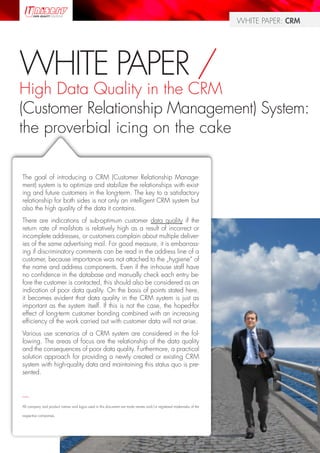 WHITE PAPER: CRM




WHITE PAPER /
High Data Quality in the CRM
(Customer Relationship Management) System:
the proverbial icing on the cake

The goal of introducing a CRM (Customer Relationship Manage-
ment) system is to optimize and stabilize the relationships with exist-
ing and future customers in the long-term. The key to a satisfactory
relationship for both sides is not only an intelligent CRM system but
also the high quality of the data it contains.
There are indications of sub-optimum customer data quality if the
return rate of mailshots is relatively high as a result of incorrect or
incomplete addresses, or customers complain about multiple deliver-
ies of the same advertising mail. For good measure, it is embarrass-
ing if discriminatory comments can be read in the address line of a
customer, because importance was not attached to the „hygiene“ of
the name and address components. Even if the in-house staff have
no confidence in the database and manually check each entry be-
fore the customer is contacted, this should also be considered as an
indication of poor data quality. On the basis of points stated here,
it becomes evident that data quality in the CRM system is just as
important as the system itself. If this is not the case, the hoped-for
effect of long-term customer bonding combined with an increasing
efficiency of the work carried out with customer data will not arise.
Various use scenarios of a CRM system are considered in the fol-
lowing. The areas of focus are the relationship of the data quality
and the consequences of poor data quality. Furthermore, a practical
solution approach for providing a newly created or existing CRM
system with high-quality data and maintaining this status quo is pre-
sented.


—
All company and product names and logos used in this document are trade names and/or registered trademarks of the

respective companies.




                                                                                                                               Page 1
 
