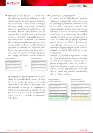 WHITE PAPER: CRM



–   Identification des doublons : L’identification       –    Création du « Golden Record » :
    des doublons potentiels s’effectue via des                La création d’un « Golden Record » revêt une
    algorithmes de recherche personnalisés. Lors              importance fondamentale, notamment lorsque
    de la recherche, il est possible d’appliquer              les données proviennent de différentes sources
    des règles métier pour faciliter l’élimination            et que celles-ci contiennent, outre les infor-
    ultérieure, partiellement automatique, des                mations postales, d’autres contenus pertinents.
    doublons identifiés. Les doublons sont en                 L’utilisateur a ainsi la possibilité de rassembler
    outre évalués pour déterminer le « degré de               toutes les informations provenant des doublons
    certitude », c’est-à-dire la probabilité que l’en-        subséquents dans un seul enregistrement, à
    trée analysée soit un doublon. Des schémas                savoir le doublon de tête (appelé également
    de comparaison standardisés sont bien enten-              premier de groupe). Même si les enregistre-
    du disponibles, tant pour les données clients             ments doubles sont conservés, une option de
    que pour les données de l’entreprise. Dans                marquage (flagging) intégrée permet aux futurs
    le cas des champs libres complémentaires, il              utilisateurs du système CRM d’afficher le conte-
    est également possible d’intégrer davantage               nu des doublons.
    de champs individuels dans la recherche.                  Exemple : Le deuxième enregistrement possède
Enregistrement 1                   Enregistrement 2           un champ supplémentaire contenant des coor-
                                                              données qui devraient être intégrées dans le
Roland Pfeiffer                    R. Pfeifer
                                                              premier enregistrement. Ainsi, en cas de sup-
Rastatter Str. 13                  Rastaterstrasse 31         pression du deuxième enregistrement, ces infor-
75179 Pforzheim                    75179    Forzheim          mations pourront être consultées directement
                                                              dans le premier enregistrement, qui deviendra
                                                              alors le « Golden Record ».
    La comparaison des enregistrements révèle un
    degré de similitude élevé, même si le nom,           Enregistrement 1                 Enregistrement 2
                                                         (premier de groupe)              (doublon subséquent)
    la rue, le numéro de maison et la localité
    sont différents. En effet, les différences dans          Roland Pfeiffer               R. Pfeifer
    cet exemple ne sont pas si importantes et
                                                             Rastatter Str. 13             Rastaterstrasse 31
    l’algorithme de comparaison sélectionné n’est
                                                             75179 Pforzheim               75179   Forzheim
    pas si « strict » pour que les enregistrements
                                                             Coordonnée Y +04889883        Coordonnée Y +04889883
    soient considérés comme des enregistrements
    individuels.                                             Coordonnée X +00866723        Coordonnée X +00866723




© UNISERV GmbH / +33 1 48 63 91 91 / All rights reserved.                                               Page 12
 