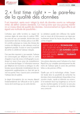 WHITE PAPER: CRM



2. « first time right » – le pare-feu
de la qualité des données
Il est important, après avoir intégré le stock de données soumis au nettoyage
initial, de définir certains standards. Ce n’est qu’ainsi que vous pourrez mainte-
nir un niveau élevé de qualité des données. L’environnement en ligne offre à cet
égard une multitude de possibilités :

L’utilisateur peut veiller lui-même au respect de       La validation postale doit s’effectuer très rapide-
certaines règles de saisie dans le système CRM.         ment en raison de la forte pression qui règne par-
Les noms de rues, par exemple, doivent être saisis      ticulièrement durant les heures de pointe dans les
exclusivement dans les champs prévus à cet effet.       centres d’appels.
Un contrôle syntaxique au niveau des champs des
numéros de téléphone ou des adresses e-mail est           QUELLE QUE SOIT LA TECHNOLOGIE UTILI-
également possible. Il existe en outre la possibilité     SÉE, L’ESSENTIEL RÉSIDE DANS LA POSSIBILI-
de vérifier la validité de l’adresse indiquée.            TÉ DE RECHERCHER LES DONNÉES CLIENTS
                                                          ÉVENTUELLEMENT DISPONIBLES D’UNE
Ceci peut être important si, par exemple, l’adresse       MANIÈRE SIMPLE, RAPIDE ET TOLÉRANTE
est communiquée par téléphone dans un centre              AUX ERREURS.
d’appels et que des erreurs d’orthographe se pro-
duisent en raison d’une erreur de compréhension         Une solution alternative serait l’utilisation d’un client
ou d’une faute de frappe. Si l’information transmise    Rapid Entry qui complète automatiquement les élé-
par téléphone est incorrecte ou ambiguë, le colla-      ments de l’adresse après la saisie des premières
borateur pourra demander immédiatement des ren-         lettres ou des premiers chiffres.
seignements supplémentaires au client tels que le
nom du quartier. Ainsi, il pourra saisir correctement   Quelle que soit la technologie utilisée, l’essen-
l’adresse dans le système.                              tiel réside dans la possibilité de rechercher les
                                                        données clients éventuellement disponibles d’une
Le degré d’acceptation de ces mesures dépend            manière simple, rapide et tolérante aux erreurs.
fondamentalement de l’efficacité et de la perfor-       Si le traitement dure trop longtemps ou ne fournit
mance de la technique qui se cache derrière.            pas les résultats espérés, la fonction ne sera plus
                                                        utilisée et le pare-feu de la qualité des données
                                                        sera contourné.




© UNISERV GmbH / +33 1 48 63 91 91 / All rights reserved.                                             Page 13
 