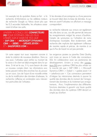WHITE PAPER: CRM



  Un exemple tiré du quotidien illustre ce fait : si la     Si les données d’une entreprise ou d’une personne
  recherche d’informations sur les célèbres moteurs         se trouvent déjà dans la base de données, le sys-
  de recherche Google ou Yahoo durait plus que              tème en avertit l’utilisateur en affichant un message
  les 0,3 secondes habituelles, les utilisateurs cesse-     correspondant.
  raient d’utiliser ces outils.
                                                            La recherche tolérante aux erreurs est également
UNISERV A CONÇU DES CONNECTEURS                             très utile dans ce cas, car elle permet de retrouver
DQ POUR SYSTÈMES CRM LES PLUS                               les enregistrements malgré les erreurs d’audition,
UTILISÉS SUR LE MARCHÉ TELS QUE                             l’emploi de synonymes ou l’utilisation de noms
« SAP CRM », « MICROSOFT DYNAMICS                           d’entreprises incomplets. Bien évidemment, cette
CRM », « SIEBEL », « UPDATE.SEVEN »                         recherche dite implicite doit également s’effectuer
ET « SALESFORCE.COM ».                                      de manière rapide et précise, de manière à ce
                                                            que le flux de travail ne soit pas perturbé.

  Un autre aspect tout aussi important consiste à           Les exigences posées au pare-feu Data Quality
  éviter la création de nouveaux doublons. Dans ce          sont mises en œuvre à l’aide des connecteurs
  cas aussi, l’utilisateur peut vérifier au moment de       DQ. En collaboration avec ses partenaires de
  la saisie si le client est déjà enregistré dans le sys-   développement, Uniserv a conçu des connec-
  tème. Si tel est le cas, il n’y aura besoin de créer      teurs DQ pour systèmes CRM les plus utilisés sur
  un nouveau compte client. Les informations exis-          le marché tels que « SAP CRM », « Microsoft
  tantes peuvent même être enrichies lors du proces-        Dynamics CRM », « Siebel », « update.seven » et
  sus en cours. Lors de l’ajout d’une nouvelle entrée       « salesforce.com ». Ces connecteurs permettent
  ou de la modification des données d’adresses, la          d’intégrer les mécanismes destinés à assurer la
  recherche s’effectue en arrière-plan sans interven-       qualité des données dès le moment de l’enregis-
  tion particulière de l’utilisateur.                       trement des données et du traitement par enregis-
                                                            trements. Ainsi, l’implémentation des différentes
                                                            fonctions destinées à garantir une haute qualité
                                                            des données dans les systèmes CRM devient un
                                                            simple jeu d’enfant.




  © UNISERV GmbH / +33 1 48 63 91 91 / All rights reserved.                                            Page 14
 