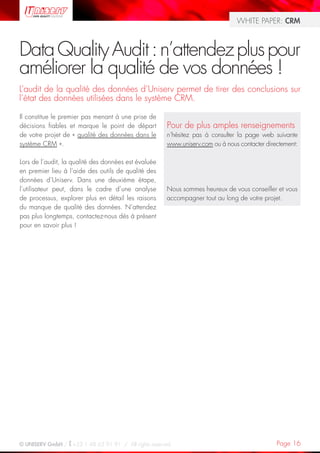 WHITE PAPER: CRM



Data Quality Audit : n’attendez plus pour
améliorer la qualité de vos données !
L’audit de la qualité des données d’Uniserv permet de tirer des conclusions sur
l’état des données utilisées dans le système CRM.

Il constitue le premier pas menant à une prise de
décisions fiables et marque le point de départ         Pour de plus amples renseignements
de votre projet de « qualité des données dans le       n‘hésitez pas à consulter la page web suivante
système CRM ».                                         www.uniserv.com ou à nous contacter directement:

Lors de l’audit, la qualité des données est évaluée
en premier lieu à l’aide des outils de qualité des
données d’Uniserv. Dans une deuxième étape,
l’utilisateur peut, dans le cadre d’une analyse        Nous sommes heureux de vous conseiller et vous
de processus, explorer plus en détail les raisons      accompagner tout au long de votre projet.
du manque de qualité des données. N’attendez
pas plus longtemps, contactez-nous dès à présent
pour en savoir plus !




© UNISERV GmbH / +33 1 48 63 91 91 / All rights reserved.                                      Page 16
 