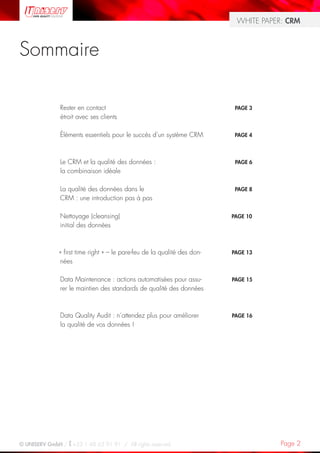 WHITE PAPER: CRM



Sommaire

               Rester en contact                                           PAGE 3
               étroit avec ses clients

               Éléments essentiels pour le succès d’un système CRM         PAGE 4




               Le CRM et la qualité des données :                          PAGE 6
               la combinaison idéale

               La qualité des données dans le                              PAGE 8
               CRM : une introduction pas à pas

               Nettoyage (cleansing)                                      PAGE 10
               initial des données



              « first time right » – le pare-feu de la qualité des don-   PAGE 13
              nées

               Data Maintenance : actions automatisées pour assu-         PAGE 15
               rer le maintien des standards de qualité des données



               Data Quality Audit : n’attendez plus pour améliorer        PAGE 16
               la qualité de vos données !




© UNISERV GmbH / +33 1 48 63 91 91 / All rights reserved.                             Page 2
 