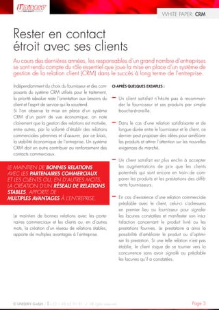 WHITE PAPER: CRM



  Rester en contact
  étroit avec ses clients
  Au cours des dernières années, les responsables d’un grand nombre d’entreprises
  se sont rendu compte du rôle essentiel que joue la mise en place d’un système de
  gestion de la relation client (CRM) dans le succès à long terme de l’entreprise.

  Indépendamment du choix du fournisseur et des com-       CI-APRÈS QUELQUES EXEMPLES :
  posants du système CRM utilisés pour le traitement,
  la priorité absolue reste l’orientation aux besoins du   –   Un client satisfait n’hésite pas à recomman-
  client et l’esprit de service qui la sous-tend.              der le fournisseur et ses produits par simple
  Si l’on observe la mise en place d’un système                bouche-à-oreille.
  CRM d’un point de vue économique, on note
  clairement que la gestion des relations est motivée,     –   Dans le cas d’une relation satisfaisante et de
  entre autres, par la volonté d’établir des relations         longue durée entre le fournisseur et le client, ce
  commerciales pérennes et d’assurer, par ce biais,            dernier peut proposer des idées pour améliorer
  la stabilité économique de l’entreprise. Un système          les produits et attirer l’attention sur les nouvelles
  CRM doit en outre contribuer au renforcement des             exigences du marché.
  contacts commerciaux.
                                                           –   Un client satisfait est plus enclin à accepter
LE MAINTIEN DE BONNES RELATIONS                                les augmentations de prix que les clients
AVEC LES PARTENAIRES COMMERCIAUX                               potentiels qui sont encore en train de com-
ET LES CLIENTS OU, EN D’AUTRES MOTS,                           parer les produits et les prestations des diffé-
LA CRÉATION D’UN RÉSEAU DE RELATIONS                           rents fournisseurs.
STABLES, APPORTE DE
MULTIPLES AVANTAGES À L’ENTREPRISE.                        –   En cas d’existence d’une relation commerciale
                                                               préalable avec le client, celui-ci s’adressera
                                                               en premier lieu au fournisseur pour signaler
  Le maintien de bonnes relations avec les parte-              les lacunes constatées et manifester son insa-
  naires commerciaux et les clients ou, en d’autres            tisfaction concernant le produit livré ou les
  mots, la création d’un réseau de relations stables,          prestations fournies. Le prestataire a ainsi la
  apporte de multiples avantages à l’entreprise.               possibilité d’améliorer le produit ou d’optimi-
                                                               ser la prestation. Si une telle relation n’est pas
                                                               établie, le client risque de se tourner vers la
                                                               concurrence sans avoir signalé au préalable
                                                               les lacunes qu’il a constatées.




  © UNISERV GmbH / +33 1 48 63 91 91 / All rights reserved.                                                Page 3
 