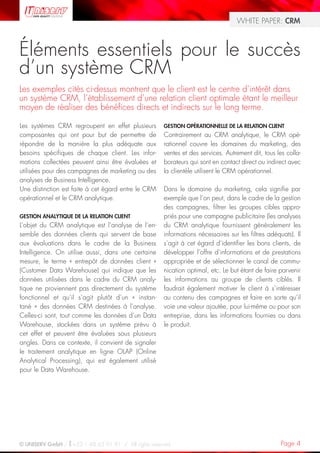 WHITE PAPER: CRM



Éléments essentiels pour le succès
d’un système CRM
Les exemples cités ci-dessus montrent que le client est le centre d’intérêt dans
un système CRM, l’établissement d’une relation client optimale étant le meilleur
moyen de réaliser des bénéfices directs et indirects sur le long terme.

Les systèmes CRM regroupent en effet plusieurs       GESTION OPÉRATIONNELLE DE LA RELATION CLIENT
composantes qui ont pour but de permettre de         Contrairement au CRM analytique, le CRM opé-
répondre de la manière la plus adéquate aux          rationnel couvre les domaines du marketing, des
besoins spécifiques de chaque client. Les infor-     ventes et des services. Autrement dit, tous les colla-
mations collectées peuvent ainsi être évaluées et    borateurs qui sont en contact direct ou indirect avec
utilisées pour des campagnes de marketing ou des     la clientèle utilisent le CRM opérationnel.
analyses de Business Intelligence.
Une distinction est faite à cet égard entre le CRM   Dans le domaine du marketing, cela signifie par
opérationnel et le CRM analytique.                   exemple que l’on peut, dans le cadre de la gestion
                                                     des campagnes, filtrer les groupes cibles appro-
GESTION ANALYTIQUE DE LA RELATION CLIENT             priés pour une campagne publicitaire (les analyses
L’objet du CRM analytique est l’analyse de l’en-     du CRM analytique fournissent généralement les
semble des données clients qui servent de base       informations nécessaires sur les filtres adéquats). Il
aux évaluations dans le cadre de la Business         s’agit à cet égard d’identifier les bons clients, de
Intelligence. On utilise aussi, dans une certaine    développer l’offre d’informations et de prestations
mesure, le terme « entrepôt de données client »      appropriée et de sélectionner le canal de commu-
(Customer Data Warehouse) qui indique que les        nication optimal, etc. Le but étant de faire parvenir
données utilisées dans le cadre du CRM analy-        les informations au groupe de clients ciblés. Il
tique ne proviennent pas directement du système      faudrait également motiver le client à s’intéresser
fonctionnel et qu’il s’agit plutôt d’un « instan-    au contenu des campagnes et faire en sorte qu’il
tané » des données CRM destinées à l’analyse.        voie une valeur ajoutée, pour lui-même ou pour son
Celles-ci sont, tout comme les données d’un Data     entreprise, dans les informations fournies ou dans
Warehouse, stockées dans un système prévu à          le produit.
cet effet et peuvent être évaluées sous plusieurs
angles. Dans ce contexte, il convient de signaler
le traitement analytique en ligne OLAP (Online
Analytical Processing), qui est également utilisé
pour le Data Warehouse.




© UNISERV GmbH / +33 1 48 63 91 91 / All rights reserved.                                          Page 4
 