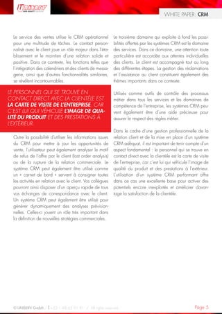 WHITE PAPER: CRM



  Le service des ventes utilise le CRM opérationnel         Le troisième domaine qui exploite à fond les possi-
  pour une multitude de tâches. Le contact person-          bilités offertes par les systèmes CRM est le domaine
  nalisé avec le client joue un rôle majeur dans l’éta-     des services. Dans ce domaine, une attention toute
  blissement et le maintien d’une relation solide et        particulière est accordée aux attentes individuelles
  positive. Dans ce contexte, les fonctions telles que      des clients. Le client est accompagné tout au long
  l’intégration des calendriers et des clients de messa-    des différentes étapes. La gestion des réclamations
  gerie, ainsi que d’autres fonctionnalités similaires,     et l’assistance au client constituent également des
  se révèlent incontournables.                              thèmes importants dans ce contexte.

LE PERSONNEL QUI SE TROUVE EN                               Utilisés comme outils de contrôle des processus
CONTACT DIRECT AVEC LA CLIENTÈLE EST                        métier dans tous les services et les domaines de
LA CARTE DE VISITE DE L’ENTREPRISE, CAR                     compétence de l’entreprise, les systèmes CRM peu-
C’EST LUI QUI VÉHICULE L’IMAGE DE QUA-                      vent également être d’une aide précieuse pour
LITÉ DU PRODUIT ET DES PRESTATIONS À                        assurer le respect des règles métier.
L’EXTÉRIEUR.
                                                            Dans le cadre d’une gestion professionnelle de la
  Outre la possibilité d’utiliser les informations issues   relation client et de la mise en place d’un système
  du CRM pour mettre à jour les opportunités de             CRM adéquat, il est important de tenir compte d’un
  vente, l’utilisateur peut également analyser le motif     aspect fondamental : le personnel qui se trouve en
  de refus de l’offre par le client (lost order analysis)   contact direct avec la clientèle est la carte de visite
  ou de la rupture de la relation commerciale. Le           de l’entreprise, car c’est lui qui véhicule l’image de
  système CRM peut également être utilisé comme             qualité du produit et des prestations à l’extérieur.
  un « carnet de bord » servant à consigner toutes          L’utilisation d’un système CRM performant offre
  les activités en relation avec le client. Vos collègues   dans ce cas une excellente base pour activer des
  pourront ainsi disposer d’un aperçu rapide de tous        potentiels encore inexploités et améliorer davan-
  vos échanges de correspondance avec le client.            tage la satisfaction de la clientèle.
  Un système CRM peut également être utilisé pour
  générer dynamiquement des analyses prévision-
  nelles. Celles-ci jouent un rôle très important dans
  la définition de nouvelles stratégies commerciales.




  © UNISERV GmbH / +33 1 48 63 91 91 / All rights reserved.                                                Page 5
 