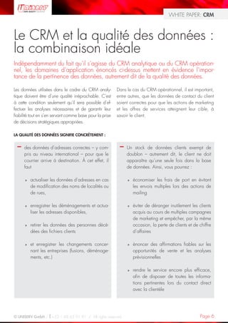 WHITE PAPER: CRM



Le CRM et la qualité des données :
la combinaison idéale
Indépendamment du fait qu’il s’agisse du CRM analytique ou du CRM opération-
nel, les domaines d’application énoncés ci-dessus mettent en évidence l’impor-
tance de la pertinence des données, autrement dit de la qualité des données.

Les données utilisées dans le cadre du CRM analy-         Dans le cas du CRM opérationnel, il est important,
tique doivent être d’une qualité irréprochable. C’est     entre autres, que les données de contact du client
à cette condition seulement qu’il sera possible d’ef-     soient correctes pour que les actions de marketing
fectuer les analyses nécessaires et de garantir leur      et les offres de services atteignent leur cible, à
fiabilité tout en s’en servant comme base pour la prise   savoir le client.
de décisions stratégiques appropriées.

LA QUALITÉ DES DONNÉES SIGNIFIE CONCRÈTEMENT :


  –   des données d’adresses correctes – y com-            –   Un stock de données clients exempt de
      pris au niveau international – pour que le               doublon – autrement dit, le client ne doit
      courrier arrive à destination. À cet effet, il           apparaître qu’une seule fois dans la base
      faut                                                     de données. Ainsi, vous pourrez :

      »   actualiser les données d’adresses en cas             »   économiser les frais de port en évitant
          de modification des noms de localités ou                 les envois multiples lors des actions de
          de rues,                                                 mailing

      »   enregistrer les déménagements et actua-              »   éviter de déranger inutilement les clients
          liser les adresses disponibles,                          acquis au cours de multiples campagnes
                                                                   de marketing et empêcher, par la même
      »   retirer les données des personnes décé-                  occasion, la perte de clients et de chiffre
          dées des fichiers clients                                d’affaires

      »   et enregistrer les changements concer-               »   énoncer des affirmations fiables sur les
          nant les entreprises (fusions, déménage-                 opportunités de vente et les analyses
          ments, etc.)                                             prévisionnelles

                                                               »   rendre le service encore plus efficace,
                                                                   afin de disposer de toutes les informa-
                                                                   tions pertinentes lors du contact direct
                                                                   avec la clientèle




© UNISERV GmbH / +33 1 48 63 91 91 / All rights reserved.                                              Page 6
 