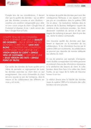 WHITE PAPER: CRM



  Compte tenu de ces considérations, il devient         Le manque de qualité des données peut avoir des
  clair que la qualité des données – qui se définit     conséquences fâcheuses si ces aspects ne sont
  par des données correctes et sans doublons –          pas pris en considération dans le système CRM
  constitue une condition indispensable pour obte-      mis en place : les évaluations réalisées dans le
  nir une « vision unique du client » (Single View of   domaine de la Business Intelligence risquent de
  Customer) et disposer d’une « seule version des       conduire à des conclusions erronées ; les clients
  faits » (Single Point of Truth).                      deviennent insatisfaits du service et des cam-
                                                        pagnes de marketing et peuvent, dans le pire des
                                                        cas, résilier la relation contractuelle.
COMPTE TENU DE CES CONSIDÉRA-
TIONS, IL DEVIENT CLAIR QUE LA QUALITÉ
                                                        Une mauvaise qualité des données peut éga-
DES DONNÉES – QUI SE DÉFINIT PAR DES
                                                        lement se répercuter sur la motivation de vos
DONNÉES CORRECTES ET SANS DOU-
                                                        collaborateurs. Si les informations fournies par le
BLONS – CONSTITUE UNE CONDITION
                                                        système CRM sont incohérentes, les collaborateurs
INDISPENSABLE POUR OBTENIR UNE «
                                                        ne pourront pas répondre de manière adéquate
VISION UNIQUE DU CLIENT » (SINGLE
                                                        aux attentes du client.
VIEW OF CUSTOMER) ET DISPOSER D’UNE
« SEULE VERSION DES FAITS » (SINGLE
                                                        En cas de présence, par exemple, d’enregistre-
POINT OF TRUTH).
                                                        ments doubles correspondant à la même personne
                                                        et contenant chacune des informations nécessaires
  Car seules des données de haute qualité sont à        à la satisfaction des besoins du client, le colla-
  même de permettre un regroupement de toutes           borateur devra faire face à la colère des clients
  les données associées au client dans un seul          frustrés, ce qui risque de le mettre de mauvaise
  enregistrement. Une vision d’ensemble du client       humeur à son tour.
  est ainsi assurée au sein de l’entreprise, dans la
  mesure où les collaborateurs des différents ser-      La relation directe entre la fiabilité des données
  vices y ont accès.                                    issues du système CRM et la motivation des colla-
                                                        borateurs est ainsi prouvée.




  © UNISERV GmbH / +33 1 48 63 91 91 / All rights reserved.                                        Page 7
 