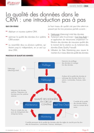 WHITE PAPER: CRM



La qualité des données dans le
CRM : une introduction pas à pas
QUE L’ON VEUILLE                                                Le haut niveau de qualité visé peut être atteint en
                                                                passant par les trois processus partiels suivants :
–    déployer un nouveau système CRM,
                                                                1. Nettoyage (cleansing) initial des données
–    optimiser la qualité des données d’un système              2. Traitement selon le principe « First Time Right »
     CRM existant                                                  et application de mécanismes empêchant l’in-
                                                                   filtration des données de mauvaise qualité dès
–    ou rassembler deux ou plusieurs systèmes, qui                 le moment de la création ou du traitement des
     étaient jusqu’ici indépendants, en un seul sys-               données (Data Quality Firewall)
     tème CRM.                                                  3. Utilisation du Data Maintaining pour assurer le
                                                                   maintien d’un niveau élevé de qualité des données
PROCESSUS DE QUALITÉ DES DONNÉES


                                                                                     Exécution du profilage
                                                                                     des données et investiga-
                                                        Profilage                    tion des données

    Nettoyage             1.
    (cleansing) initial


                                                                                     Analyse de la qualité des données et
                                                                                     nettoyage des données clients, tran-
                                                      Nettoyage                      sations, commandes, finances, statis-
                                                                                     tiques…




         Intégration de données
         externes. Préparation de
         données pour les systèmes
         externes.

                                       QUALITÉ DES DONNÉES
                   3.                       EN CIRCUIT                                                Contrôle de la qualité
                                                                                                      des données directe-
                               Maintenance   CONTINU Real Time Check                                  ment au moment de la
                                                                                                      saisie.
         Prise en compte des rap-
         ports de changements des
         entreprises tierces.
                                                                                                         2.
                                                      Monitoring

                               Contrôle permanent de la qualité des données selon les règles du marché pour les don-
                               nées de transactions, commandes, finances, statistiques…


© UNISERV GmbH / +33 1 48 63 91 91 / All rights reserved.                                                           Page 8
 