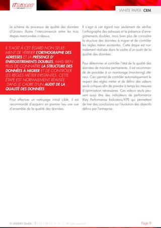WHITE PAPER: CRM



  Le schéma du processus de qualité des données         Il s’agit à cet égard non seulement de vérifier
  d’Uniserv illustre l’interconnexion entre les trois   l’orthographe des adresses et la présence d’enre-
  étapes mentionnées ci-dessus.                         gistrements doubles, mais bien plus de connaître
                                                        la structure des données à migrer et de contrôler
                                                        les règles métier existantes. Cette étape est nor-
IL S’AGIT À CET ÉGARD NON SEULE-                        malement réalisée dans le cadre d’un audit de la
MENT DE VÉRIFIER L’ORTHOGRAPHE DES                      qualité des données.
ADRESSES ET LA PRÉSENCE D’
ENREGISTREMENTS DOUBLES, MAIS BIEN                      Pour déterminer et contrôler l’état de la qualité des
PLUS DE CONNAÎTRE LA STRUCTURE DES                      données de manière permanente, il est recomman-
DONNÉES À MIGRER ET DE CONTRÔLER                        dé de procéder à un monitorage (monitoring) ulté-
LES RÈGLES MÉTIER EXISTANTES. CETTE                     rieur. Ceci permet de contrôler automatiquement le
ÉTAPE EST NORMALEMENT RÉALISÉE                          respect des règles métier et de définir des valeurs
 DANS LE CADRE D’UN AUDIT DE LA                         seuils critiques afin de prendre à temps les mesures
QUALITÉ DES DONNÉES.                                    d’optimisation nécessaires. Ces valeurs seuils peu-
                                                        vent aussi être des indicateurs de performance
  Pour effectuer un nettoyage initial ciblé, il est     (Key Performance Indicators/KPI) qui permettent
  recommandé d’acquérir en premier lieu une vue         de tirer des conclusions sur l’évolution des objectifs
  d’ensemble de la qualité des données.                 définis par l’entreprise.




  © UNISERV GmbH / +33 1 48 63 91 91 / All rights reserved.                                           Page 9
 