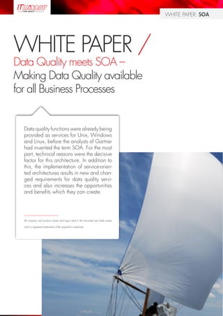 WHITE PAPER: SOA




WHITE PAPER /
Data Quality meets SOA –
Making Data Quality available
for all Business Processes


  Data quality functions were already being
  provided as services for Unix, Windows
  and Linux, before the analysts of Gartner
  had invented the term SOA. For the most
  part, technical reasons were the decisive
  factor for this architecture. In addition to
  this, the implementation of service-orien-
  ted architectures results in new and chan-
  ged requirements for data quality servi-
  ces and also increases the opportunities
  and benefits which they can create.



  __________________________

  All company and product names and logos used in this document are trade names

  and/or registered trademarks of the respective companies.




                                                                                             Page 1
 