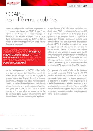 WHITE PAPER: SOA



  SOAP –
  les différences subtiles
  Même en adaptant les interfaces propriétaires à                     La spécification SOAP offre deux possibilités pour
  la communication basée sur SOAP, il reste à sur-                    définir, dans WSDL, la liaison entre la structure XML
  monter les obstacles liés à l’apprentissage. La                     du paquet et les constructions du langage de pro-
  description des paquets échangés dans le cadre                      grammation qui interprète ou met à disposition le
  d’une communication basée sur SOAP se fait en                       paquet. Le « style rpc » correspond – comme l’acro-
  utilisant le méta-format appelé WSDL (Web Service                   nyme l’indique – au classique appel de procédure
  Description Language).                                              distante (RPC). Il modélise les opérations comme
                                                                      des appels de méthodes qui ne diffèrent pas des
LORS DU DÉVELOPPEMENT DU WSDL10,                                      appels locaux. Ceux-ci constituent une solution
IL FAUT VEILLER À CE QUE LES TYPES DE                                 idéale si on veut appeler le service Web en utili-
DONNÉES UTILISÉS SOIENT RÉELLEMENT                                    sant un langage de programmation orienté objet tel
PRIS EN CHARGE PAR TOUS LES LANGA-                                    que Java ou C#. Le « style Document » est, quant
GES ET SYSTÈMES CIBLES DANS […]                                       à lui, approprié pour modéliser des contenus com-
DOIT ÊTRE CONSOMMÉ                                                    plexes. Ces derniers pouvant être représentés dans
                                                                      un document XML avec son schéma XML associé.

  Lors du développement du WSDL10, il faut veiller                    Ceci permet, d’un côté, d’effectuer la validation
  à ce que les types de données utilisés soient réel-                 par rapport au schéma XML à l’aide d’outils XML
  lement pris en charge par tous les langages et                      standard et de l’autre, d’utiliser ces outils ou des
  systèmes cibles dans lesquels le service doit être                  frameworks appropriés pour traiter ultérieurement
  consommé. Cet aspect n’est pas si important quand                   le document, le modifier ou le préparer pour la
  il s’agit de tâches de développement réalisées au                   couche de présentation. Les deux variantes ont leurs
  sein de l’entreprise avec une infrastructure logicielle             avantages et leurs inconvénients. Dans le cas où les
  homogène (par ex. JEE ou .NET). Mais il devient                     services doivent être appelés depuis plusieurs envi-
  essentiel si l’on veut utiliser un service de qualité               ronnements, l’utilisation des deux variantes pourrait
  des données dans plusieurs environnements dont                      même s’avérer nécessaire.
  certains étaient peut-être inconnus jusqu’à présent.




  10 http://en.wikipedia.org/wiki/Web_Services_Description_Language




  © UNISERV GmbH / +33 1 48 63 91 91 / All rights reserved.                                                      Page 10
 