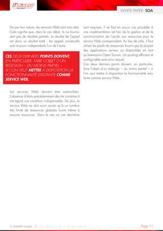WHITE PAPER: SOA



  De par leur nature, les services Web sont sans état.     sont requises, il ne faut en aucun cas procéder à
  Cela signifie que, dans le cas idéal, ils ne fournis-    une implémentation ad hoc de la gestion et de la
  sent pas de résultats partiels. Le résultat de l’appel   synchronisation de l’accès aux ressources pour le
  est donc un résultat total : les appels consécutifs      service Web correspondant. Au lieu de cela, il faut
  sont toujours indépendants l’un de l’autre.              utiliser les pools de ressources fournis par la plupart
                                                           des applications serveur ou disponibles en tant
CES DEUX DERNIERS POINTS DOIVENT,                          qu’extensions Open Source. Un pooling efficace et
EN PARTICULIER, FAIRE L’OBJET D’UN                         configurable sera ainsi assuré.
REDESIGN – DU MOINS PARTIEL –                              Ces deux derniers points doivent, en particulier,
SI L’ON VEUT METTRE À DISPOSITION LA                       faire l’objet d’un redesign – du moins partiel – si
FONCTIONNALITÉ EXISTANTE COMME                             l’on veut mettre à disposition la fonctionnalité exis-
SERVICE WEB.                                               tante comme service Web.



  Les services Web doivent être extensibles.
  L’absence d’états précédemment décrite constitue à
  cet égard une condition indispensable. De plus, le
  service Web ne doit avoir accès qu’à un nombre
  très limité de ressources globales (voire même à
  aucune ressource). Dans le cas où ces dernières




  © UNISERV GmbH / +33 1 48 63 91 91 / All rights reserved.                                             Page 11
 