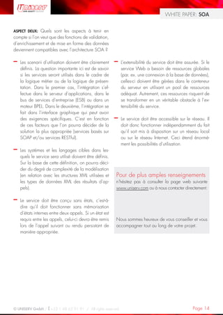 WHITE PAPER: SOA


ASPECT DEUX:   Quels sont les aspects à tenir en
compte si l’on veut que des fonctions de validation,
d’enrichissement et de mise en forme des données
deviennent compatibles avec l’architecture SOA ?

–   Les scenarii d’utilisation doivent être clairement    –   L’extensibilité du service doit être assurée. Si le
    définis. La question importante ici est de savoir         service Web a besoin de ressources globales
    si les services seront utilisés dans le cadre de          (par. ex. une connexion à la base de données),
    la logique métier ou de la logique de présen-             celles-ci doivent être gérées dans le conteneur
    tation. Dans le premier cas, l’intégration s’ef-          du serveur en utilisant un pool de ressources
    fectue dans le serveur d’applications, dans le            adéquat. Autrement, ces ressources risquent de
    bus de services d’entreprise (ESB) ou dans un             se transformer en un véritable obstacle à l’ex-
    moteur BPEL. Dans le deuxième, l’intégration se           tensibilité du service.
    fait dans l’interface graphique qui peut avoir
    des exigences spécifiques. C’est en fonction          –   Le service doit être accessible sur le réseau. Il
    de ces facteurs que l’on pourra décider de la             doit donc fonctionner indépendamment du fait
    solution la plus appropriée (services basés sur           qu’il soit mis à disposition sur un réseau local
    SOAP et/ou services RESTful).                             ou sur le réseau Internet. Ceci étend énormé-
                                                              ment les possibilités d’utilisation.
–   Les systèmes et les langages cibles dans les-
    quels le service sera utilisé doivent être définis.
    Sur la base de cette définition, on pourra déci-
    der du degré de complexité de la modélisation
    (en relation avec les structures XML utilisées et     Pour de plus amples renseignements
    les types de données XML des résultats d’ap-          n‘hésitez pas à consulter la page web suivante
    pels).                                                www.uniserv.com ou à nous contacter directement:

–   Le service doit être conçu sans états, c’est-à-
    dire qu’il doit fonctionner sans mémorisation
    d’états internes entre deux appels. Si un état est
    requis entre les appels, celui-ci devra être remis    Nous sommes heureux de vous conseiller et vous
    lors de l’appel suivant ou rendu persistant de        accompagner tout au long de votre projet.
    manière appropriée.




© UNISERV GmbH / +33 1 48 63 91 91 / All rights reserved.                                              Page 14
 