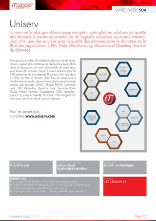 WHITE PAPER: SOA



Uniserv
Uniserv est le plus grand fournisseur européen spécialisé en solutions de qualité
des données à travers un portefeuille de logiciels utilisables au niveau internati-
onal ainsi que des services pour la qualité des données dans le domaine de la
BI et des applications CRM, Data Warehousing, eBusiness et Markting direct et
de données.

Avec plusieurs milliers d’installations dans le monde entier,
Uniserv soutient des centaines de clients dans leurs efforts
visant à reproduire une vision d’ensemble du client dans                                             MIGRATION
                                                                                                        DE
leurs bases de données clients. Uniserv emploie plus de                                               DONNÉES

110 personnes en son siège de Pforzheim ainsi que dans                            E-BUSINESS

sa filiale de Paris et dessert, dans tous les secteurs et à
échelle internationale, de nombreux clients de renommée                 ERP


comme, par exemple, ADAC, Allianz, BMW, Commerz-
bank, DBV Winterthur, Deutsche Bank, Deutsche Börse                                                              COMPLIANCE
Group, France Telecom, Greenpeace, GEZ, Heineken,                      CRM
Johnson & Johnson, Nestlé, Payback, PSA Peugeot Cit-
roën ainsi que Time Life et Union Investment.



Pour en savoir plus,                                                                                    SOA


consultez www.uniserv.com                                            MARKETING
                                                                     DIALOGUE &                                    MDM/CDI
                                                                        DIRECT

                                                                                                     ON PREMISE/
                                                                                                     ON DEMAND




                                                                                   BI/BDW



                                                                                               CPM




Expérience:                                Position sur le marché:                      Employés:
PLUS DE 40 ANS                             LE PLUS GRAND                                PLUS DE 110 PERSONNES
                                           FOURNISSEUR EUROPÉEN


UNISERV SARL                                                                            Contact:
Bât. Le Sisley PARIS NORD 2 • 23 Allée des Impressionnistes                             +33 1 48 63 91 91
BP 53421 VILLEPINTE • 95944 ROISSY CH DE GAULLE CEDEX •France
E contact-france@uniserv.com • www.uniserv.com
© Copyright Uniserv • Pforzheim / Allemagne • All rights reserved.




© UNISERV GmbH / +33 1 48 63 91 91 / All rights reserved.                                                               Page 15
 