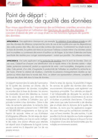 WHITE PAPER: SOA



Point de départ :
les services de qualité des données
Pour mieux appréhender l’importance des architectures orientées services dans
la mise à disposition et l’utilisation des fonctions de qualité des données, il
convient d’abord de jeter un coup d’œil sur les fonctions typiques de qualité
des données.

 APPLICATION A: Une application classique est, par exemple, la validation d’une adresse postale en utili-
 sant des données de référence comportant les noms de rues et de localités ainsi que les dépendances
 des codes postaux des villes, des rues et des numéros des maisons. Contrairement au simple accès à
 la base de données, le système doit dans ce cas trouver l’adresse correcte même si les données saisies
 sont incomplètes ou contiennent des erreurs d’audition ou de frappe. Le but étant d’atteindre une haute
 exactitude des résultats pour corriger automatiquement – autant que possible – les adresses erronées.

 APPLICATION B:  Une autre application est la recherche de doublons dans le stock de données. Dans ce
 cas aussi, l’objectif est d’assurer une identification sûre et rapide même si les données saisies – objet
 métier, partenaire commercial, produit ou opportunité de vente – sont incomplètes, divergentes ou erro-
 nées. Cela permet, d’un côté, d’augmenter la productivité de l’utilisateur en simplifiant la recherche et,
 de l’autre, d’éviter la création de doublons, c’est-à-dire la présence d’enregistrements doubles se rap-
 portant au même objet dans le monde réel. Ainsi, on obtient une représentation cohérente, complète et
 univoque des objets réels dans la base de données.

Un objectif important dans le cadre de l’optimisation   Outre le temps de réponse, la possibilité d’intégrer
de la qualité des données est d’éviter, dès le          les services de qualité des données dans divers
départ, l’enregistrement de données incomplètes         environnements informatiques revêt également une
ou erronées dans la base de données. Les anoma-         importance primordiale. Pour atteindre cet objectif,
lies éventuelles doivent être détectées au moment       il est indispensable de découpler les services de
de la saisie des données, puis éliminées auto-          qualité de données des consommateurs du service
matiquement ou notifiées à l’utilisateur pour qu’il     et d’utiliser un protocole client/serveur. C’est pour
procède lui-même à leur élimination. Grâce à des        cette raison que cette fonctionnalité a été dévelop-
index de recherche spécialisés, la recherche dans       pée et utilisée dans le domaine de la qualité des
une base de données contenant entre 1 000 000           données, du moins pour les applications exigean-
et 100 000 000 enregistrements ne dure qu’une           tes, avant même que les architectures orientées ser-
fraction de seconde, même en cas d’utilisation          vices ne furent inventées. De cette manière, il a été
d’orthographes différentes. De tels temps de répon-     possible à la fois de répondre aux hautes exigences
se requièrent toutefois une mise en cache intelligen-   en matière de temps de réponse et d’assurer la mise
te des index. Une solution efficace pour atteindre      à disposition d’une série de fonctionnalités pour les
cet objectif serait d’implémenter le logiciel comme     multiples environnements existants.
service central mis à disposition par l’un de vos
propres serveurs.


© UNISERV GmbH / +33 1 48 63 91 91 / All rights reserved.                                            Page 2
 