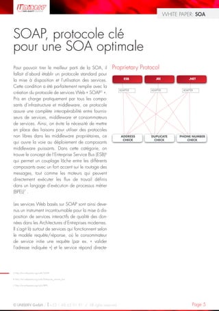 WHITE PAPER: SOA



SOAP, protocole clé
pour une SOA optimale
Pour pouvoir tirer le meilleur parti de la SOA, il        Proprietary Protocol
fallait d’abord établir un protocole standard pour
la mise à disposition et l’utilisation des services.
Cette condition a été parfaitement remplie avec la
création du protocole de services Web « SOAP5 ».
Pris en charge pratiquement par tous les compo-
sants d’infrastructure et middleware, ce protocole
assure une complète interopérabilité entre fournis-
seurs de services, middleware et consommateurs
de services. Ainsi, on évite la nécessité de mettre
en place des liaisons pour utiliser des protocoles
non libres dans les middleware propriétaires, ce
qui ouvre la voie au déploiement de composants
middleware puissants. Dans cette catégorie, on
trouve le concept de l’Enterprise Service Bus (ESB)6
qui permet un couplage lâche entre les différents
composants avec un fort accent sur le routage des
messages, tout comme les moteurs qui peuvent
directement exécuter les flux de travail définis
dans un langage d’exécution de processus métier
(BPEL)7 .

Les services Web basés sur SOAP sont ainsi deve-
nus un instrument incontournable pour la mise à dis-
position de services interactifs de qualité des don-
nées dans les Architectures d’Entreprises modernes.
Il s’agit là surtout de services qui fonctionnent selon
le modèle requête/réponse, où le consommateur
de service initie une requête (par ex. « valider
l’adresse indiquée ») et le service répond directe-




5 http://en.wikipedia.org/wiki/SOAP

6 http://en.wikipedia.org/wiki/Enterprise_service_bus

7 http://en.wikipedia.org/wiki/BPEL




© UNISERV GmbH / +33 1 48 63 91 91 / All rights reserved.                                   Page 5
 