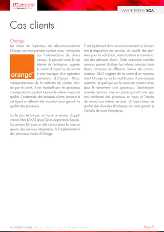 WHITE PAPER: SOA



Cas clients
Orange
Les clients de l’opérateur de télécommunications            C’est également dans cet environnement qu’Uniserv
Orange peuvent prendre contact avec l’entreprise            met à disposition ses services de qualité des don-
                      par l’intermédiaire de divers         nées pour la validation, restructuration et normalisa-
                      canaux. Ils peuvent visiter le site   tion des adresses clients. Cette approche orientée
                      Internet de l’entreprise, appeler     services permet d’utiliser les mêmes services dans
                      le centre d’appel ou se rendre        divers processus et différents canaux de commu-
                      à une boutique d’un opérateur         nication. Qu’il s’agisse de la saisie d’un nouveau
                      partenaire d’Orange. Mais,            client Orange ou de la modification d’une adresse
indépendamment de la méthode de contact choi-               existante, et quel que soit le canal de contact utilisé
sie par le client, il est impératif que les processus       pour le lancement d’un processus, l’architecture
correspondants gardent toujours le même niveau de           orientée services mise en place garantit une ges-
qualité. L’exactitude des adresses clients constitue à      tion cohérente des processus en cours et l’accès
cet égard un élément très important pour garantir la        de ceux-ci aux mêmes services. Un haut niveau de
qualité des processus.                                      qualité des données d’adresses est ainsi garanti à
                                                            l’échelle de toute l’entreprise.
Sur le plan technique, on trouve un serveur d’appli-
cations libre JOnAS (Java Open Application Server).
Ce serveur JEE joue un rôle central dans la mise en
œuvre des services nécessaires à l’implémentation
des processus métier d’Orange.




© UNISERV GmbH / +33 1 48 63 91 91 / All rights reserved.                                                  Page 7
 