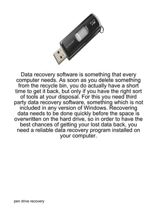 Data recovery software is something that every
 computer needs. As soon as you delete something
  from the recycle bin, you do actually have a short
time to get it back, but only if you have the right sort
   of tools at your disposal. For this you need third
party data recovery software, something which is not
   included in any version of Windows. Recovering
  data needs to be done quickly before the space is
overwritten on the hard drive, so in order to have the
   best chances of getting your lost data back, you
 need a reliable data recovery program installed on
                     your computer.




pen drive recovery
 