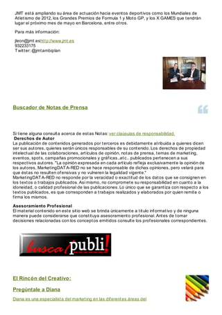 JMT está ampliando su área de actuación hacia eventos deportivos como los Mundiales de
Atletismo de 2012, los Grandes Premios de Formula 1 y Moto GP, y los X GAMES que tendrán
lugar el próximo mes de mayo en Barcelona, entre otros.
Para más información:
jleon@jmt.eshttp://www.jmt.es
932233175
Twitter: @jmtambiplan
Buscador de Notas de Prensa
Si tiene alguna consulta acerca de estas Notas: ver claúsulas de responsabilidad.
Derechos de Autor
La publicación de contenidos generados por terceros es debidamente atribuida a quienes dicen
ser sus autores, quienes serán únicos responsables de su contenido. Los derechos de propiedad
intelectual de las colaboraciones, artículos de opinión, notas de prensa, temas de marketing,
eventos, spots, campañas promocionales y gráficas...etc... publicados pertenecen a sus
respectivos autores. "La opinión expresada en cada artículo refleja exclusivamente la opinión de
los autores, MarketingDATA-RED no se hace responsable de dichas opiniones, pero velará para
que éstas no resulten ofensivas y no vulneren la legalidad vigente."
MarketingDATA-RED no responde por la veracidad o exactitud de los datos que se consignen en
los textos o trabajos publicados. Así mismo, no compromete su responsabilidad en cuanto a la
idoneidad, o calidad profesional de las publicaciones. Lo único que se garantiza con respecto a los
textos publicados, es que corresponden a trabajos realizados y elaborados por quien remite o
firma los mismos.
Asesoramiento Profesional
El material contenido en este sitio web se brinda únicamente a titulo informativo y de ninguna
manera puede considerarse que constituya asesoramiento profesional. Antes de tomar
decisiones relacionadas con los conceptos emitidos consulte los profesionales correspondientes.
El Rincón del Creativo:
Pregúntale a Diana
Diana es una especialista del marketing en las diferentes áreas del
 