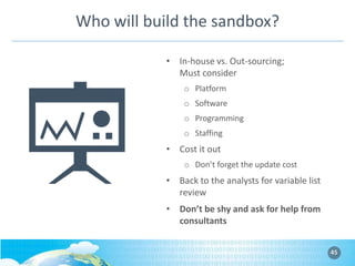Who will build the sandbox?
• In-house vs. Out-sourcing;
Must consider
o Platform
o Software
o Programming
o Staffing

• Cost it out
o Don’t forget the update cost

• Back to the analysts for variable list
review
• Don’t be shy and ask for help from
consultants
45

 