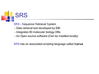SRS
SRS - Sequence Retrieval System
- Data retrieval tool developed by EBI
- Integrates 80 molecular biology DBs
- An Open source software (Can be installed locally)
SRS has an associated scripting language called Icarus
 